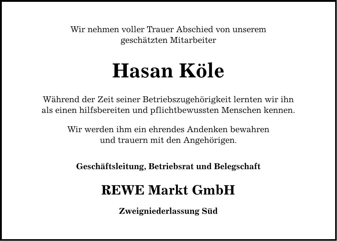 Wir nehmen voller Trauer Abschied von unserem geschätzten Mitarbeiter Hasan Köle Während der Zeit seiner Betriebszugehörigkeit lernten wir ihn als einen hilfsbereiten und pflichtbewussten Menschen kennen. Wir werden ihm ein ehrendes Andenken bewahren und trauern mit den Angehörigen. Geschäftsleitung, Betriebsrat und Belegschaft REWE Markt GmbH Zweigniederlassung Süd