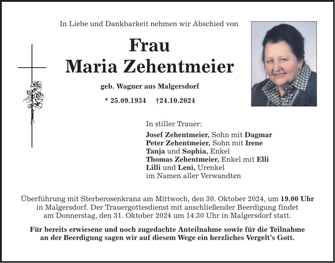 In Liebe und Dankbarkeit nehmen wir Abschied von Frau Maria Zehentmeier geb. Wagner aus Malgersdorf * 25.09.1934 _24.10.2024 In stiller Trauer: Josef Zehentmeier, Sohn mit Dagmar Peter Zehentmeier, Sohn mit Irene Tanja und Sophia, Enkel Thomas Zehentmeier, Enkel mit Elli Lilli und Leni, Urenkel im Namen aller Verwandten Überführung mit Sterberosenkranz am Mittwoch, den 30. Oktober 2024, um 19.00 Uhr in Malgersdorf. Der Trauergottesdienst mit anschließender Beerdigung findet am Donnerstag, den 31. Oktober 2024 um 14.30 Uhr in Malgersdorf statt. Für bereits erwiesene und noch zugedachte Anteilnahme sowie für die Teilnahme an der Beerdigung sagen wir auf diesem Wege ein herzliches Vergelt's Gott.