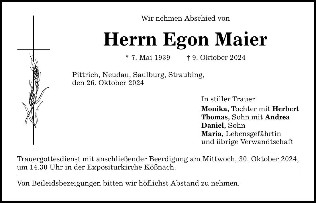 Wir nehmen Abschied vonHerrn Egon Maier* 7. Mai 1939 _ 9. Oktober 2024Pittrich, Neudau, Saulburg, Straubing,den 26. Oktober 2024Trauergottesdienst mit anschließender Beerdigung am Mittwoch, 30. Oktober 2024, um 14.30 Uhr in der Expositurkirche Kößnach.Von Beileidsbezeigungen bitten wir höflichst Abstand zu nehmen.In stiller TrauerMonika, Tochter mit HerbertThomas, Sohn mit AndreaDaniel, SohnMaria, Lebensgefährtinund übrige Verwandtschaft