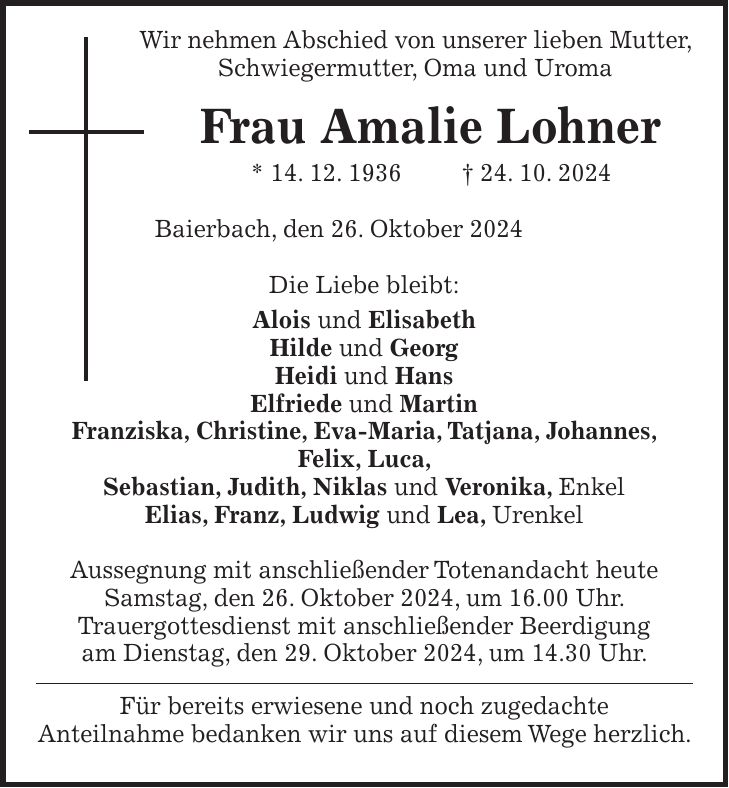  Wir nehmen Abschied von unserer lieben Mutter, Schwiegermutter, Oma und Uroma Frau Amalie Lohner * 14. 12. 1936 + 24. 10. 2024 Baierbach, den 26. Oktober 2024 Die Liebe bleibt: Alois und Elisabeth Hilde und Georg Heidi und Hans Elfriede und Martin Franziska, Christine, Eva-Maria, Tatjana, Johannes, Felix, Luca, Sebastian, Judith, Niklas und Veronika, Enkel Elias, Franz, Ludwig und Lea, Urenkel Aussegnung mit anschließender Totenandacht heute Samstag, den 26. Oktober 2024, um 16.00 Uhr. Trauergottesdienst mit anschließender Beerdigung am Dienstag, den 29. Oktober 2024, um 14.30 Uhr. Für bereits erwiesene und noch zugedachte Anteilnahme bedanken wir uns auf diesem Wege herzlich.