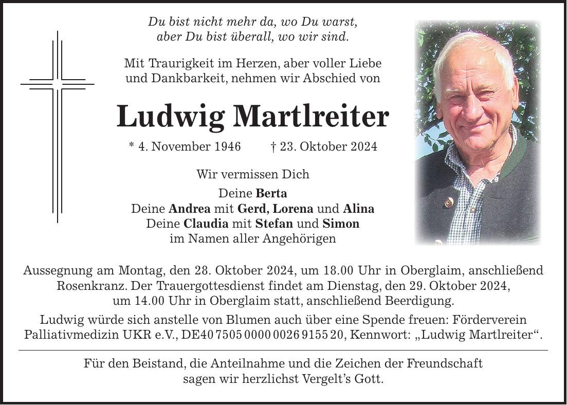  Du bist nicht mehr da, wo Du warst, aber Du bist überall, wo wir sind. Mit Traurigkeit im Herzen, aber voller Liebe und Dankbarkeit, nehmen wir Abschied von Ludwig Martlreiter * 4. November 1946 + 23. Oktober 2024 Wir vermissen Dich Deine Berta Deine Andrea mit Gerd, Lorena und Alina Deine Claudia mit Stefan und Simon im Namen aller Angehörigen Aussegnung am Montag, den 28. Oktober 2024, um 18.00 Uhr in Oberglaim, anschließend Rosenkranz. Der Trauergottesdienst findet am Dienstag, den 29. Oktober 2024, um 14.00 Uhr in Oberglaim statt, anschließend Beerdigung. Ludwig würde sich anstelle von Blumen auch über eine Spende freuen: Förderverein Palliativmedizin UKR e.V., DE***, Kennwort: 'Ludwig Martlreiter'. Für den Beistand, die Anteilnahme und die Zeichen der Freundschaft sagen wir herzlichst Vergelt's Gott.