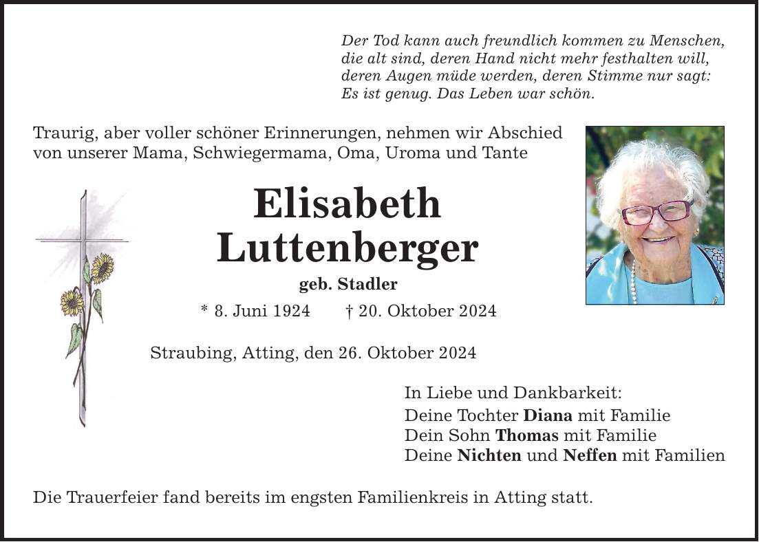 Der Tod kann auch freundlich kommen zu Menschen, die alt sind, deren Hand nicht mehr festhalten will, deren Augen müde werden, deren Stimme nur sagt: Es ist genug. Das Leben war schön. Traurig, aber voller schöner Erinnerungen, ­nehmen wir Abschied von unserer Mama, Schwiegermama, Oma, Uroma und Tante Elisabeth Luttenberger geb. Stadler * 8. Juni 1924 _ 20. Oktober 2024 Straubing, Atting, den 26. Oktober 2024 Die Trauerfeier fand bereits im engsten Familienkreis in Atting statt. In Liebe und Dankbarkeit: Deine Tochter Diana mit Familie Dein Sohn Thomas mit Familie Deine Nichten und Neffen mit Familien