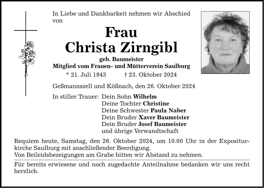 In Liebe und Dankbarkeit nehmen wir Abschied vonFrauChrista Zirngiblgeb. BaumeisterMitglied vom Frauen- und Mütterverein Saulburg * 21. Juli 1943 _ 23. Oktober 2024Geßmannszell und Kößnach, den 26. Oktober 2024In stiller Trauer: Dein Sohn WilhelmDeine Tochter ChristineDeine Schwester Paula NaberDein Bruder Xaver BaumeisterDein Bruder Josef Baumeisterund übrige VerwandtschaftRequiem heute, Samstag, den 26. Oktober 2024, um 10.00 Uhr in der Expositur- kirche Saulburg mit anschließender Beerdigung.Von Beileidsbezeigungen am Grabe bitten wir Abstand zu nehmen.Für bereits erwiesene und noch zugedachte Anteilnahme bedanken wir uns recht herzlich.