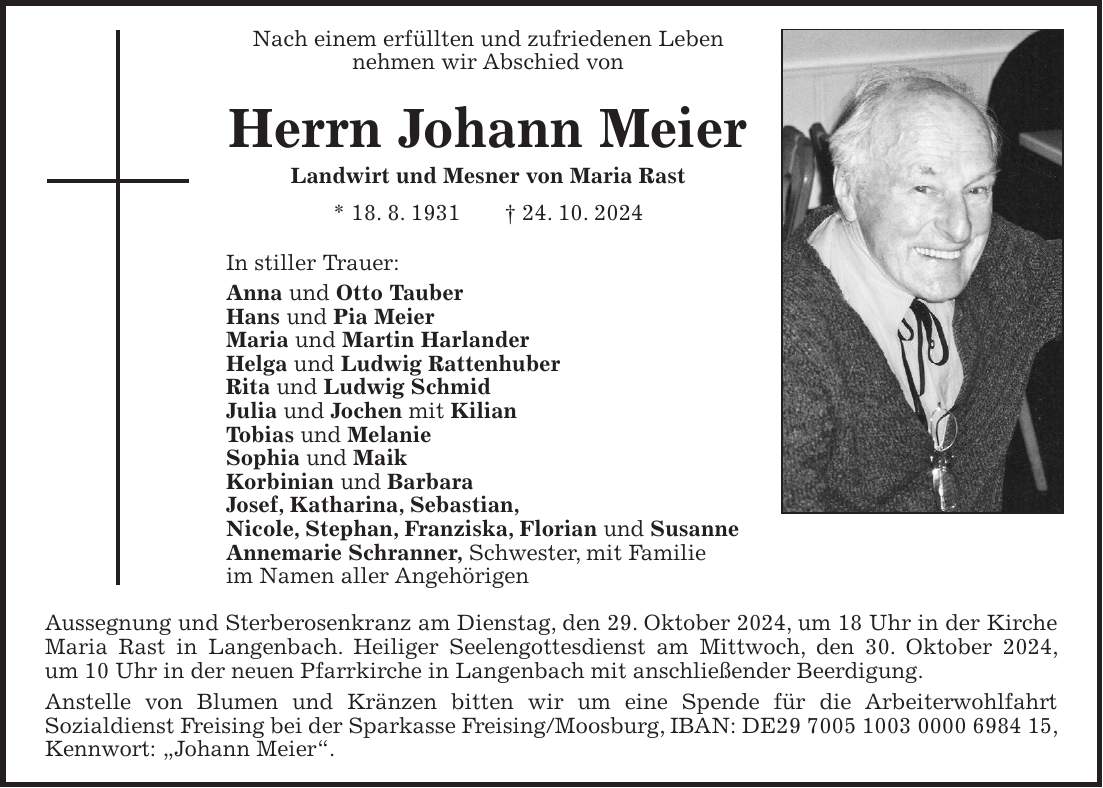 Nach einem erfüllten und zufriedenen Leben nehmen wir Abschied von Herrn Johann Meier Landwirt und Mesner von Maria Rast * 18. 8. 1931 + 24. 10. 2024 In stiller Trauer: Anna und Otto Tauber Hans und Pia Meier Maria und Martin Harlander Helga und Ludwig Rattenhuber Rita und Ludwig Schmid Julia und Jochen mit Kilian Tobias und Melanie Sophia und Maik Korbinian und Barbara Josef, Katharina, Sebastian, Nicole, Stephan, Franziska, Florian und Susanne Annemarie Schranner, Schwester, mit Familie im Namen aller Angehörigen Aussegnung und Sterberosenkranz am Dienstag, den 29. Oktober 2024, um 18 Uhr in der Kirche Maria Rast in Langenbach. Heiliger Seelengottesdienst am Mittwoch, den 30. Oktober 2024, um 10 Uhr in der neuen Pfarrkirche in Langenbach mit anschließender Beerdigung. Anstelle von Blumen und Kränzen bitten wir um eine Spende für die Arbeiterwohlfahrt Sozialdienst Freising bei der Sparkasse Freising/Moosburg, IBAN: DE***, Kennwort: 'Johann Meier'.