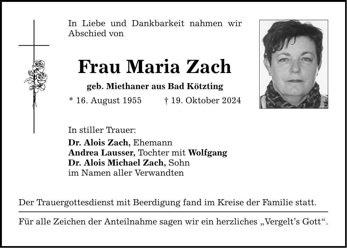 In Liebe und Dankbarkeit nahmen wir Abschied von Frau Maria Zach geb. Miethaner aus Bad Kötzting * 16. August 1955 _ 19. Oktober 2024 In stiller Trauer: Dr. Alois Zach, Ehemann Andrea Lausser, Tochter mit Wolfgang Dr. Alois Michael Zach, Sohn im Namen aller Verwandten Der Trauergottesdienst mit Beerdigung fand im Kreise der Familie statt. Für alle Zeichen der Anteilnahme sagen wir ein herzliches 