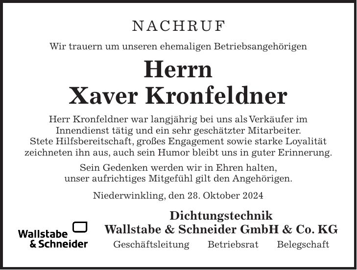 NACHRUF Wir trauern um unseren ehemaligen Betriebsangehörigen Herrn Xaver Kronfeldner Herr Kronfeldner war langjährig bei uns als Verkäufer im Innendienst tätig und ein sehr geschätzter Mitarbeiter. Stete Hilfsbereitschaft, großes Engagement sowie starke Loyalität zeichneten ihn aus, auch sein Humor bleibt uns in guter Erinnerung. Sein Gedenken werden wir in Ehren halten, unser aufrichtiges Mitgefühl gilt den Angehörigen. Niederwinkling, den 28. Oktober 2024 Dichtungstechnik Wallstabe & Schneider GmbH & Co. KG Geschäftsleitung Betriebsrat Belegschaft