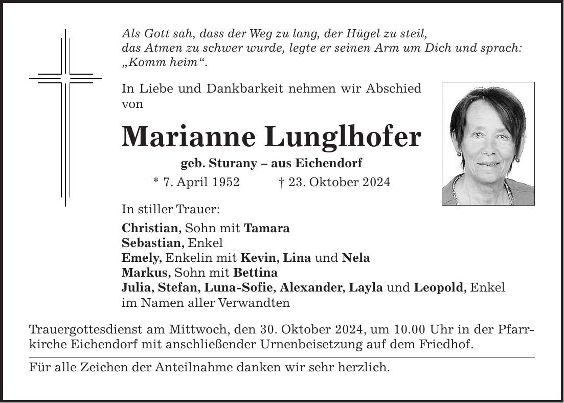 Als Gott sah, dass der Weg zu lang, der Hügel zu steil, das Atmen zu schwer wurde, legte er seinen Arm um Dich und sprach: 'Komm heim'. In Liebe und Dankbarkeit nehmen wir Abschied von Marianne Lunglhofer geb. Sturany - aus Eichendorf * 7. April 1952 + 23. Oktober 2024 In stiller Trauer: Christian, Sohn mit Tamara Sebastian, Enkel Emely, Enkelin mit Kevin, Lina und Nela Markus, Sohn mit Bettina Julia, Stefan, Luna-Sofie, Alexander, Layla und Leopold, Enkel im Namen aller Verwandten Trauergottesdienst am Mittwoch, den 30. Oktober 2024, um 10.00 Uhr in der Pfarrkirche Eichendorf mit anschließender Urnenbeisetzung auf dem Friedhof. Für alle Zeichen der Anteilnahme danken wir sehr herzlich. 