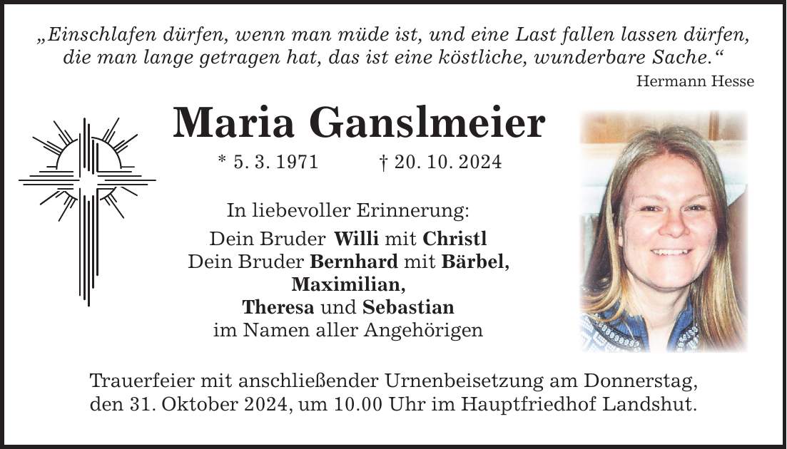  'Einschlafen dürfen, wenn man müde ist, und eine Last fallen lassen dürfen, die man lange getragen hat, das ist eine köstliche, wunderbare Sache.' Hermann Hesse Maria Ganslmeier * 5. 3. 1971 + 20. 10. 2024 In liebevoller Erinnerung: Dein Bruder Willi mit Christl Dein Bruder Bernhard mit Bärbel, Maximilian, Theresa und Sebastian im Namen aller Angehörigen Trauerfeier mit anschließender Urnenbeisetzung am Donnerstag, den 31. Oktober 2024, um 10.00 Uhr im Hauptfriedhof Landshut.