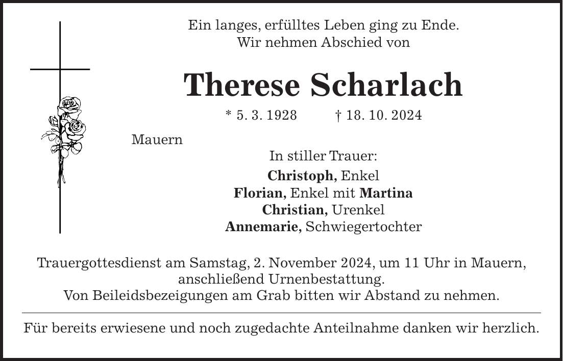  Ein langes, erfülltes Leben ging zu Ende. Wir nehmen Abschied von Therese Scharlach * 5. 3. 1928 + 18. 10. 2024 Mauern In stiller Trauer: Christoph, Enkel Florian, Enkel mit Martina Christian, Urenkel Annemarie, Schwiegertochter Trauergottesdienst am Samstag, 2. November 2024, um 11 Uhr in Mauern, anschließend Urnenbestattung. Von Beileidsbezeigungen am Grab bitten wir Abstand zu nehmen. Für bereits erwiesene und noch zugedachte Anteilnahme danken wir herzlich.