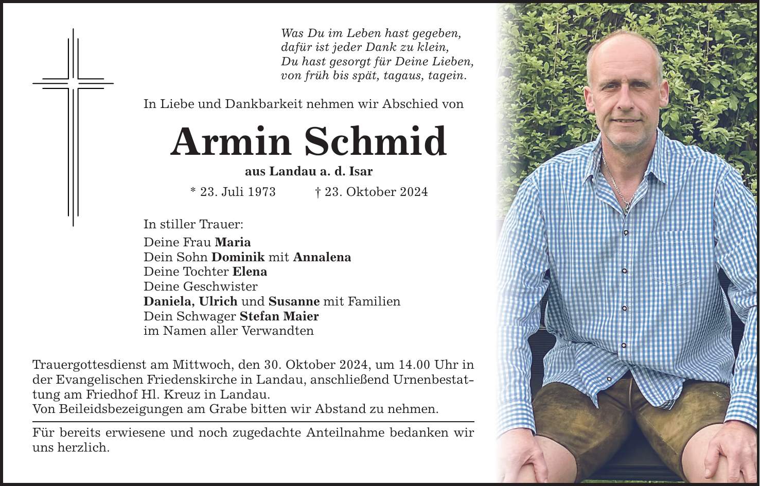 Was Du im Leben hast gegeben, dafür ist jeder Dank zu klein, Du hast gesorgt für Deine Lieben, von früh bis spät, tagaus, tagein. In Liebe und Dankbarkeit nehmen wir Abschied von Armin Schmid aus Landau a. d. Isar * 23. Juli 1973 _ 23. Oktober 2024 In stiller Trauer: Deine Frau Maria Dein Sohn Dominik mit Annalena Deine Tochter Elena Deine Geschwister Daniela, Ulrich und Susanne mit Familien Dein Schwager Stefan Maier im Namen aller Verwandten Trauergottesdienst am Mittwoch, den 30. Oktober 2024, um 14.00 Uhr in der Evangelischen Friedenskirche in Landau, anschließend Urnenbestattung am Friedhof Hl. Kreuz in Landau. Von Beileidsbezeigungen am Grabe bitten wir Abstand zu nehmen. Für bereits erwiesene und noch zugedachte Anteilnahme bedanken wir uns herzlich.