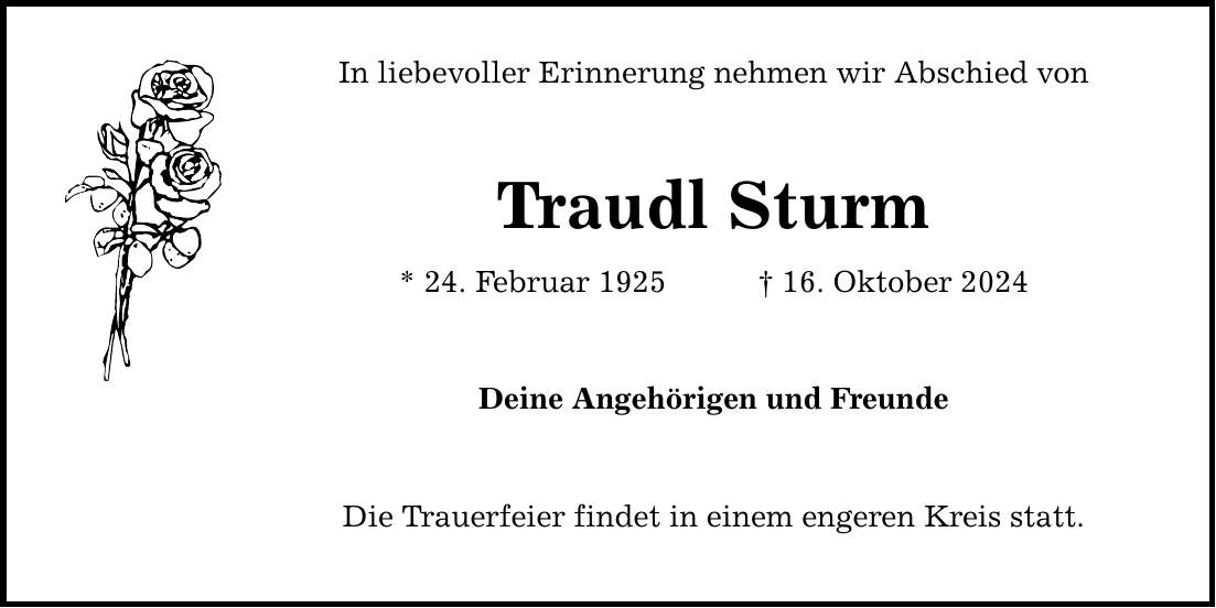 In liebevoller Erinnerung nehmen wir Abschied vonTraudl Sturm* 24. Februar 1925 _ 16. Oktober 2024Deine Angehörigen und FreundeDie Trauerfeier findet in einem engeren Kreis statt.