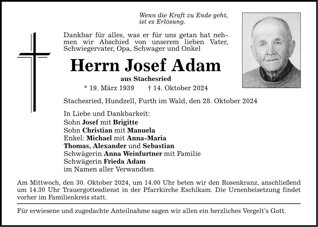 Wenn die Kraft zu Ende geht, ist es Erlösung. Dankbar für alles, was er für uns getan hat nehmen wir Abschied von unserem lieben Vater, Schwiegervater, Opa, Schwager und Onkel Herrn Josef Adam aus Stachesried * 19. März 1939 _ 14. Oktober 2024 Stachesried, Hundzell, Furth im Wald, den 28. Oktober 2024 In Liebe und Dankbarkeit: Sohn Josef mit Brigitte Sohn Christian mit Manuela Enkel: Michael mit Anna-Maria Thomas, Alexander und Sebastian Schwägerin Anna Weinfurtner mit Familie Schwägerin Frieda Adam im Namen aller Verwandten Am Mittwoch, den 30. Oktober 2024, um 14.00 Uhr beten wir den Rosenkranz, anschließend um 14.30 Uhr Trauergottesdienst in der Pfarrkirche Eschlkam. Die Urnenbeisetzung findet vorher im Familienkreis statt. Für erwiesene und zugedachte Anteilnahme sagen wir allen ein herzliches Vergelt's Gott.