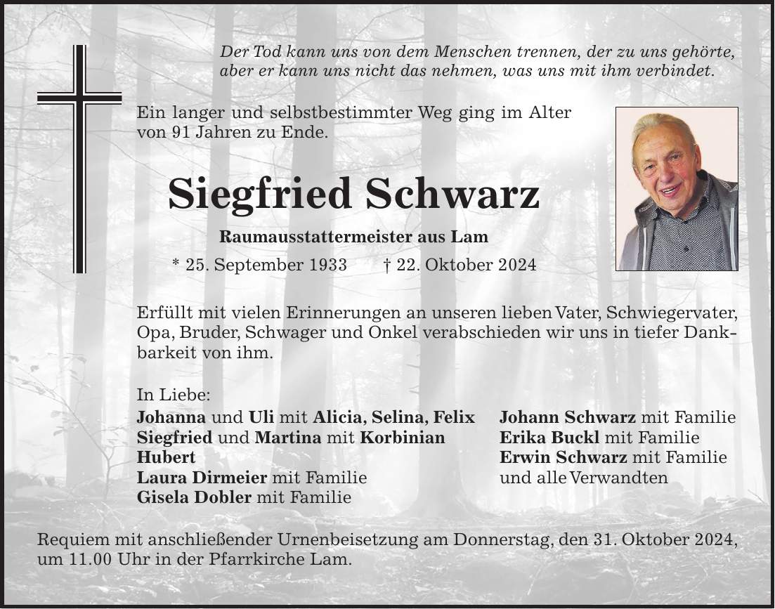 Der Tod kann uns von dem Menschen trennen, der zu uns gehörte, aber er kann uns nicht das nehmen, was uns mit ihm verbindet. Ein langer und selbstbestimmter Weg ging im Alter von 91 Jahren zu Ende. Siegfried Schwarz Raumausstattermeister aus Lam * 25. September 1933 + 22. Oktober 2024 Erfüllt mit vielen Erinnerungen an unseren lieben Vater, Schwieger­vater, Opa, Bruder, Schwager und Onkel verabschieden wir uns in ­tiefer Dankbarkeit von ihm. In Liebe: Johanna und Uli mit Alicia, Selina, Felix Johann Schwarz mit Familie Siegfried und Martina mit Korbinian Erika Buckl mit Familie Hubert Erwin Schwarz mit Familie Laura Dirmeier mit Familie und alle Verwandten Gisela Dobler mit Familie Requiem mit anschließender Urnenbeisetzung am Donnerstag, den 31. Oktober 2024, um 11.00 Uhr in der Pfarrkirche Lam. 