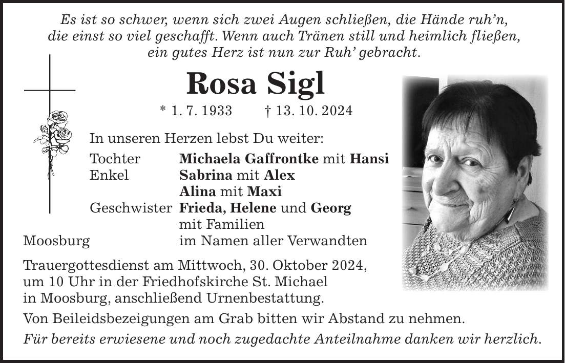  Es ist so schwer, wenn sich zwei Augen schließen, die Hände ruh'n, die einst so viel geschafft. Wenn auch Tränen still und heimlich fließen, ein gutes Herz ist nun zur Ruh' gebracht. Rosa Sigl * 1. 7. 1933 + 13. 10. 2024 In unseren Herzen lebst Du weiter: Tochter Michaela Gaffrontke mit Hansi Enkel Sabrina mit Alex Alina mit Maxi Geschwister Frieda, Helene und Georg mit Familien Moosburg im Namen aller Verwandten Trauergottesdienst am Mittwoch, 30. Oktober 2024, um 10 Uhr in der Friedhofskirche St. Michael in Moosburg, anschließend Urnenbestattung. Von Beileidsbezeigungen am Grab bitten wir Abstand zu nehmen. Für bereits erwiesene und noch zugedachte Anteilnahme danken wir herzlich.