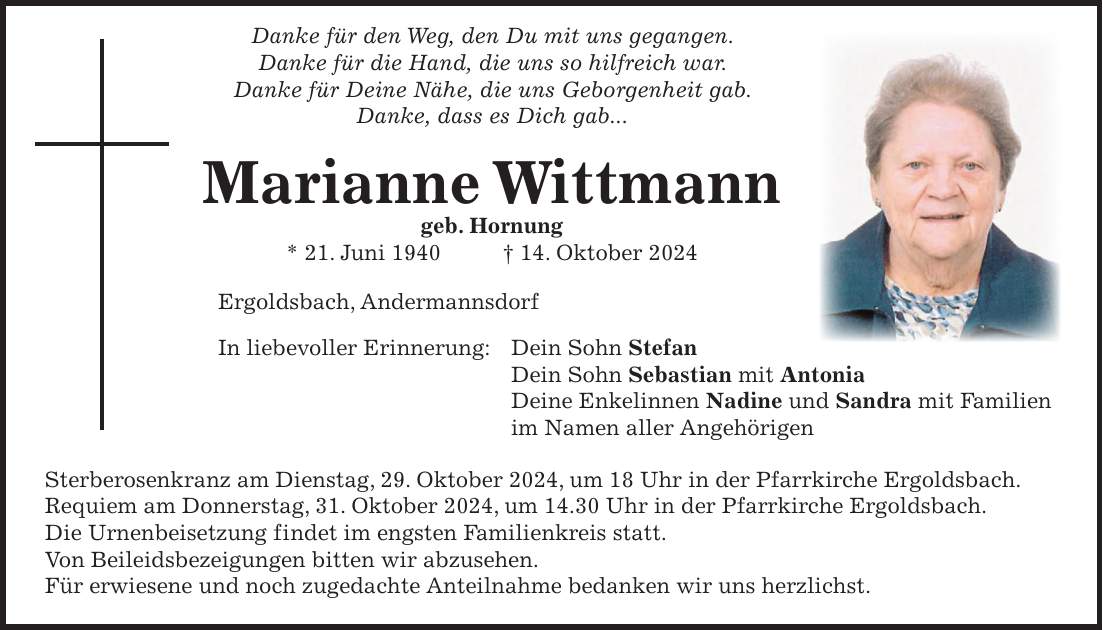  Danke für den Weg, den Du mit uns gegangen. Danke für die Hand, die uns so hilfreich war. Danke für Deine Nähe, die uns Geborgenheit gab. Danke, dass es Dich gab... Marianne Wittmann geb. Hornung * 21. Juni 1940 + 14. Oktober 2024 Ergoldsbach, Andermannsdorf In liebevoller Erinnerung: Dein Sohn Stefan Dein Sohn Sebastian mit Antonia Deine Enkelinnen Nadine und Sandra mit Familien im Namen aller Angehörigen Sterberosenkranz am Dienstag, 29. Oktober 2024, um 18 Uhr in der Pfarrkirche Ergoldsbach. Requiem am Donnerstag, 31. Oktober 2024, um 14.30 Uhr in der Pfarrkirche Ergoldsbach. Die Urnenbeisetzung findet im engsten Familienkreis statt. Von Beileidsbezeigungen bitten wir abzusehen. Für erwiesene und noch zugedachte Anteilnahme bedanken wir uns herzlichst.