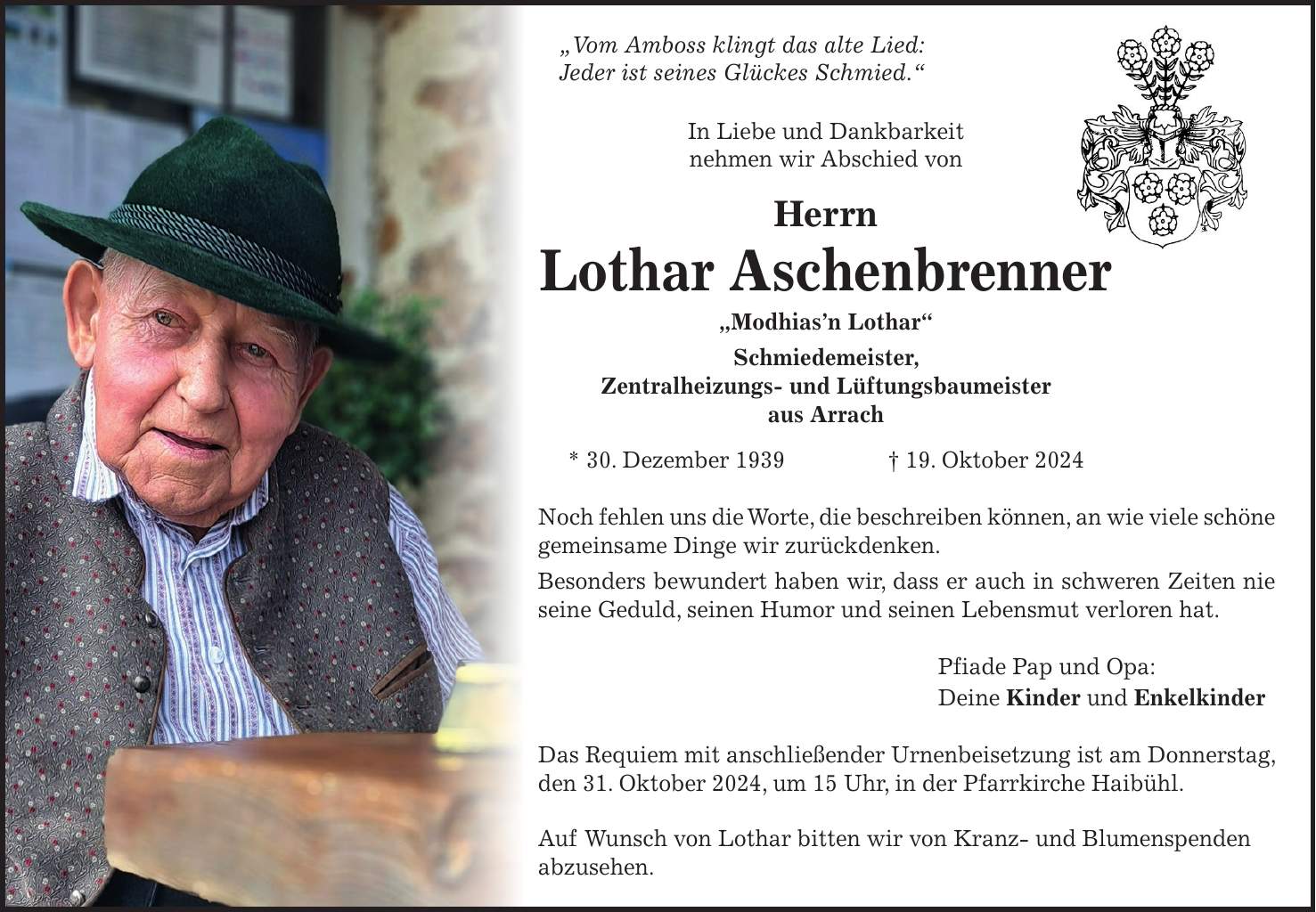 'Vom Amboss klingt das alte Lied: Jeder ist seines Glückes Schmied.' In Liebe und Dankbarkeit nehmen wir Abschied von Herrn Lothar Aschenbrenner 'Modhias'n Lothar' Schmiedemeister, Zentralheizungs- und Lüftungsbaumeister aus Arrach * 30. Dezember 1939 + 19. Oktober 2024 Noch fehlen uns die Worte, die beschreiben können, an wie viele schöne gemeinsame Dinge wir zurückdenken. Besonders bewundert haben wir, dass er auch in schweren Zeiten nie seine Geduld, seinen Humor und seinen Lebensmut verloren hat. Pfiade Pap und Opa: Deine Kinder und Enkelkinder Das Requiem mit anschließender Urnenbeisetzung ist am Donnerstag, den 31. Oktober 2024, um 15 Uhr, in der Pfarrkirche Haibühl. Auf Wunsch von Lothar bitten wir von Kranz- und Blumenspenden abzusehen.