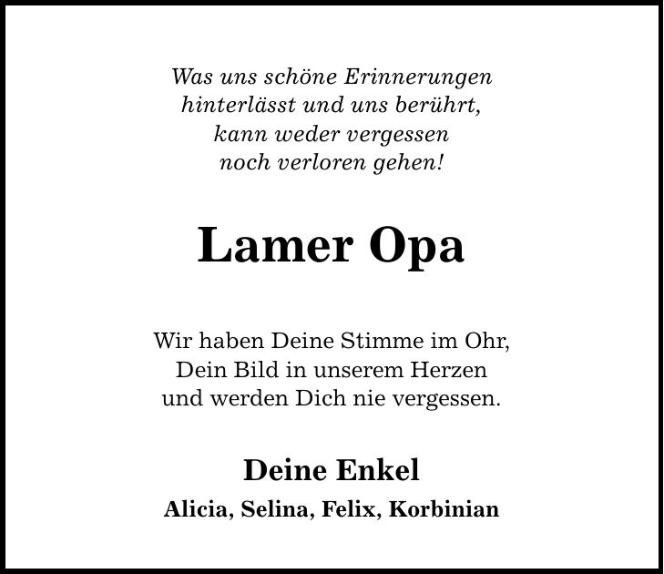 Was uns schöne Erinnerungen hinterlässt und uns berührt, kann weder vergessen noch verloren gehen! Lamer Opa Wir haben Deine Stimme im Ohr, Dein Bild in unserem Herzen und werden Dich nie vergessen. Deine Enkel Alicia, Selina, Felix, Korbinian