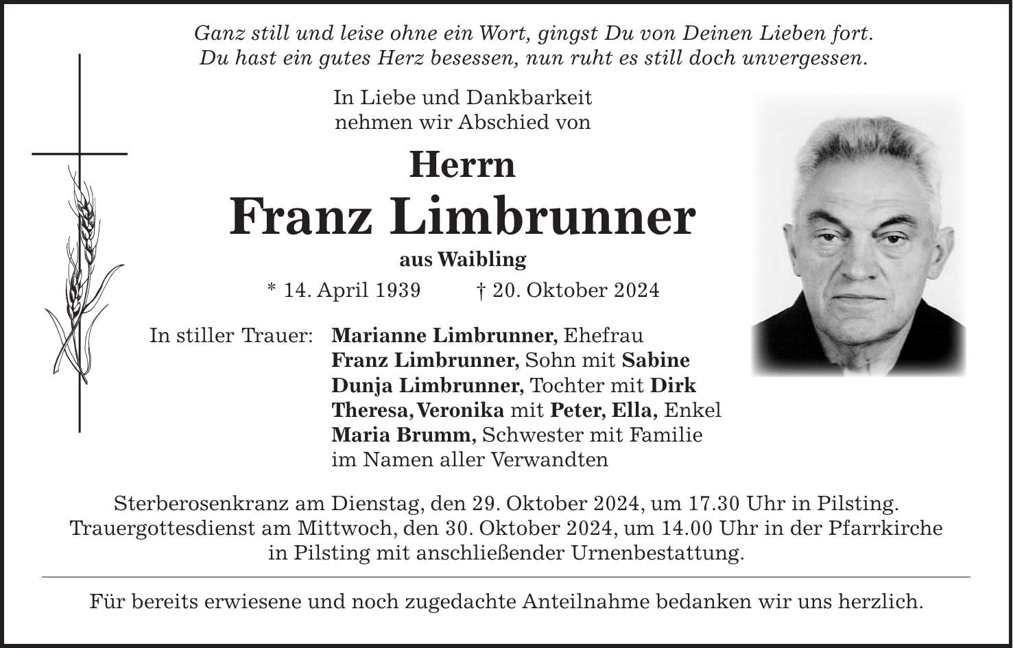  Ganz still und leise ohne ein Wort, gingst Du von Deinen Lieben fort. Du hast ein gutes Herz besessen, nun ruht es still doch unvergessen. In Liebe und Dankbarkeit nehmen wir Abschied von Herrn Franz Limbrunner aus Waibling * 14. April 1939 + 20. Oktober 2024 In stiller Trauer: Marianne Limbrunner, Ehefrau Franz Limbrunner, Sohn mit Sabine Dunja Limbrunner, Tochter mit Dirk Theresa, Veronika mit Peter, Ella, Enkel Maria Brumm, Schwester mit Familie im Namen aller Verwandten Sterberosenkranz am Dienstag, den 29. Oktober 2024, um 17.30 Uhr in Pilsting. Trauergottesdienst am Mittwoch, den 30. Oktober 2024, um 14.00 Uhr in der Pfarrkirche in Pilsting mit anschließender Urnenbestattung. Für bereits erwiesene und noch zugedachte Anteilnahme bedanken wir uns herzlich.