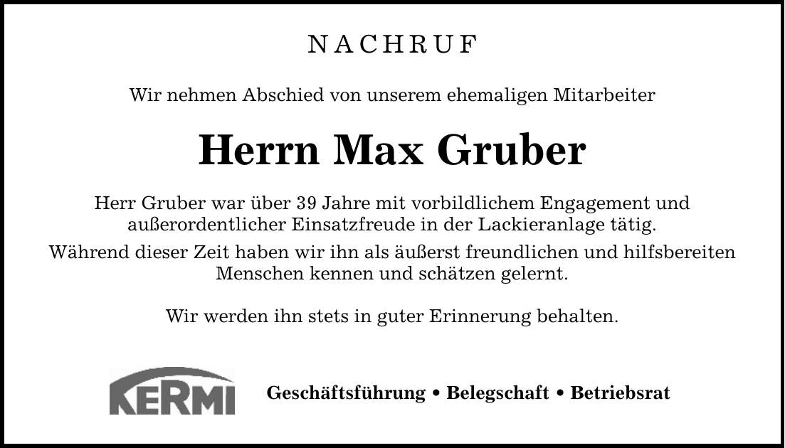 NACHRUF Wir nehmen Abschied von unserem ehemaligen Mitarbeiter Herrn Max Gruber Herr Gruber war über 39 Jahre mit vorbildlichem Engagement und außerordentlicher Einsatzfreude in der Lackieranlage tätig. Während dieser Zeit haben wir ihn als äußerst freundlichen und hilfsbereiten Menschen kennen und schätzen gelernt. Wir werden ihn stets in guter Erinnerung behalten. Geschäftsführung _ Belegschaft _ Betriebsrat