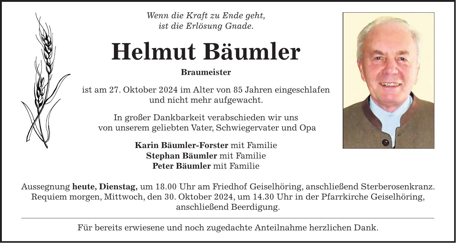 Wenn die Kraft zu Ende geht, ist die Erlösung Gnade. Helmut Bäumler Braumeister ist am 27. Oktober 2024 im Alter von 85 Jahren eingeschlafen und nicht mehr aufgewacht. In großer Dankbarkeit verabschieden wir uns von unserem geliebten Vater, Schwiegervater und Opa Karin Bäumler-Forster mit Familie Stephan Bäumler mit Familie Peter Bäumler mit Familie Aussegnung heute, Dienstag, um 18.00 Uhr am Friedhof Geiselhöring, anschließend Sterberosenkranz. Requiem morgen, Mittwoch, den 30. Oktober 2024, um 14.30 Uhr in der Pfarrkirche Geiselhöring, anschließend Beerdigung. Für bereits erwiesene und noch zugedachte Anteilnahme herzlichen Dank.