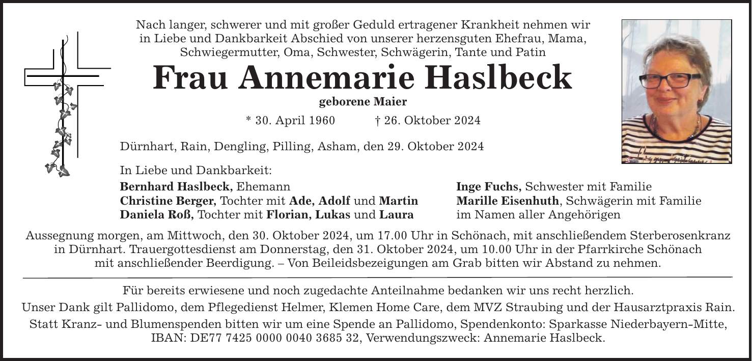 Nach langer, schwerer und mit großer Geduld ertragener Krankheit nehmen wir in Liebe und Dankbarkeit Abschied von unserer herzensguten Ehefrau, Mama, Schwiegermutter, Oma, Schwester, Schwägerin, Tante und Patin Frau Annemarie Haslbeck geborene Maier * 30. April 1960 _ 26. Oktober 2024 Dürnhart, Rain, Dengling, Pilling, Asham, den 29. Oktober 2024 In Liebe und Dankbarkeit: Bernhard Haslbeck, Ehemann Inge Fuchs, Schwester mit Familie Christine Berger, Tochter mit Ade, Adolf und Martin Marille Eisenhuth, Schwägerin mit Familie Daniela Roß, Tochter mit Florian, Lukas und Laura im Namen aller Angehörigen Aussegnung morgen, am Mittwoch, den 30. Oktober 2024, um 17.00 Uhr in Schönach, mit anschließendem Sterberosenkranz in Dürnhart. Trauergottesdienst am Donnerstag, den 31. Oktober 2024, um 10.00 Uhr in der Pfarrkirche Schönach mit anschließender Beerdigung. - Von Beileidsbezeigungen am Grab bitten wir Abstand zu nehmen. Für bereits erwiesene und noch zugedachte Anteilnahme bedanken wir uns recht herzlich. Unser Dank gilt Pallidomo, dem Pflegedienst Helmer, Klemen Home Care, dem MVZ Straubing und der Hausarztpraxis Rain. Statt Kranz- und Blumenspenden bitten wir um eine Spende an Pallidomo, Spendenkonto: Sparkasse Niederbayern-Mitte, IBAN: DE***, Verwendungszweck: Annemarie Haslbeck.