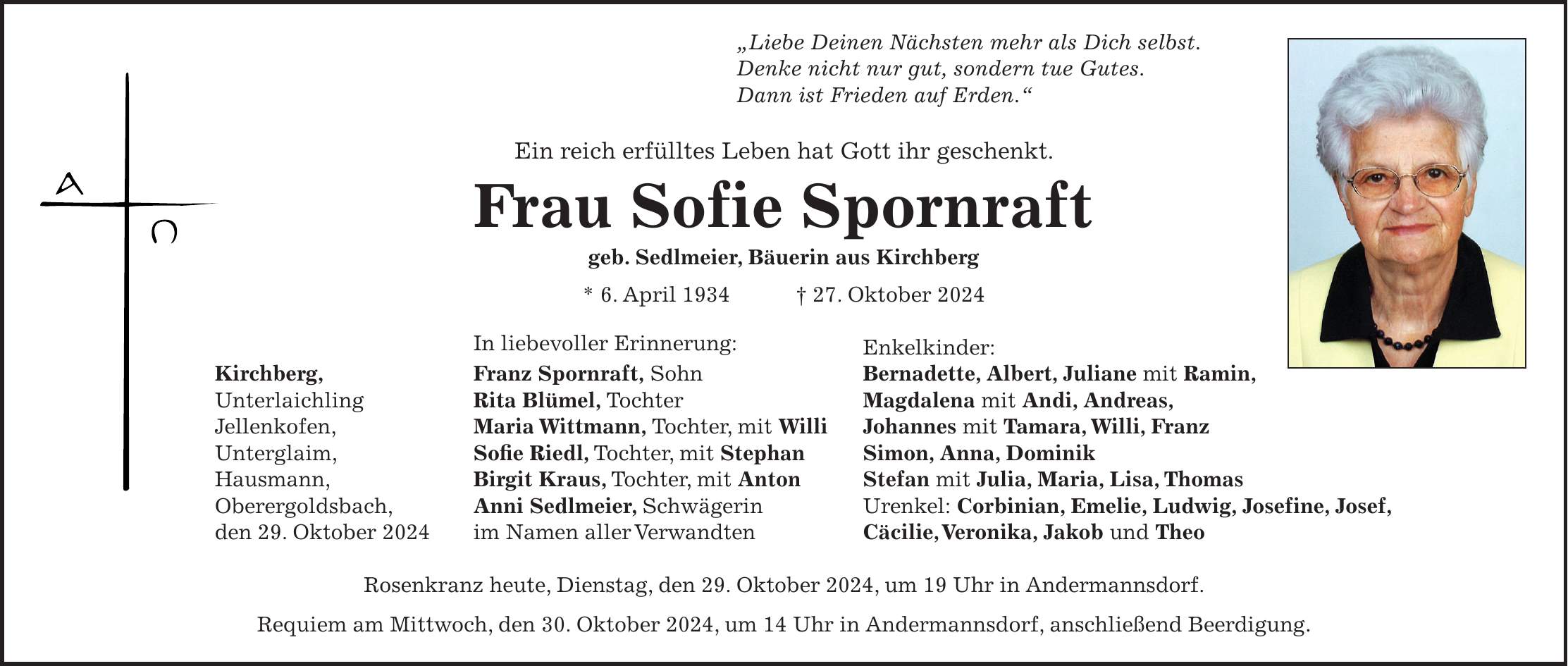 'Liebe Deinen Nächsten mehr als Dich selbst. Denke nicht nur gut, sondern tue Gutes. Dann ist Frieden auf Erden.' Ein reich erfülltes Leben hat Gott ihr geschenkt. Frau Sofie Spornraft geb. Sedlmeier, Bäuerin aus Kirchberg * 6. April 1934 + 27. Oktober 2024 In liebevoller Erinnerung: Enkelkinder: Kirchberg, Franz Spornraft, Sohn Bernadette, Albert, Juliane mit Ramin, Unterlaichling Rita Blümel, Tochter Magdalena mit Andi, Andreas, Jellenkofen, Maria Wittmann, Tochter, mit Willi Johannes mit Tamara, Willi, Franz Unterglaim, Sofie Riedl, Tochter, mit Stephan Simon, Anna, Dominik Hausmann, Birgit Kraus, Tochter, mit Anton Stefan mit Julia, Maria, Lisa, Thomas Oberergoldsbach, Anni Sedlmeier, Schwägerin Urenkel: Corbinian, Emelie, Ludwig, Josefine, Josef, den 29. Oktober 2024 im Namen aller Verwandten Cäcilie, Veronika, Jakob und Theo Rosenkranz heute, Dienstag, den 29. Oktober 2024, um 19 Uhr in Andermannsdorf. Requiem am Mittwoch, den 30. Oktober 2024, um 14 Uhr in Andermannsdorf, anschließend Beerdigung.