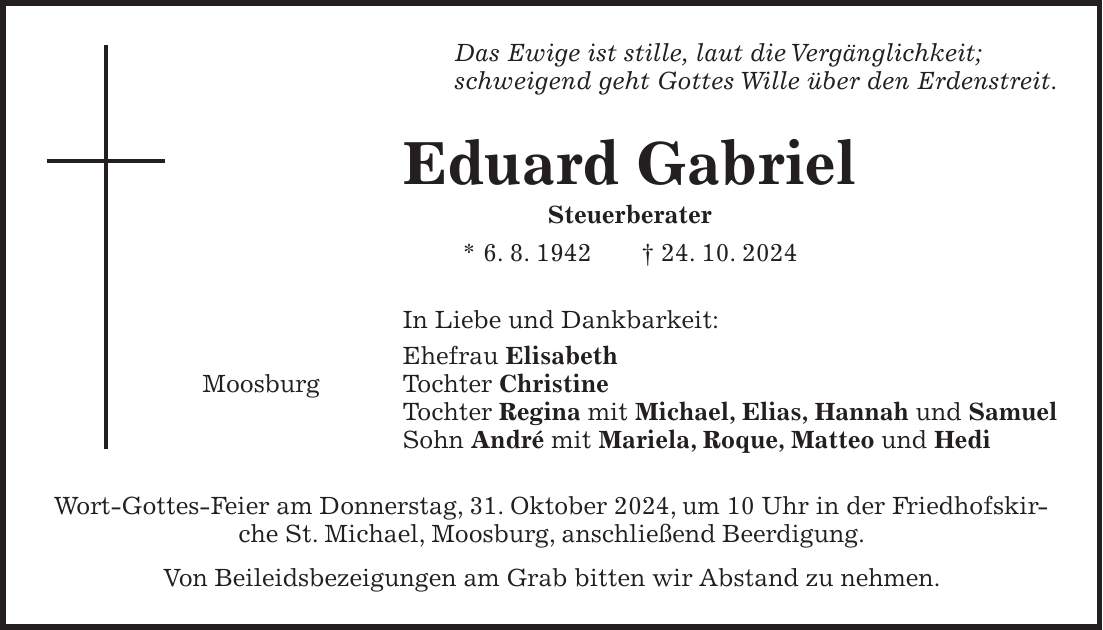 Das Ewige ist stille, laut die Vergänglichkeit; schweigend geht Gottes Wille über den Erdenstreit. Eduard Gabriel Steuerberater * 6. 8. 1942 + 24. 10. 2024 In Liebe und Dankbarkeit: Ehefrau Elisabeth Moosburg Tochter Christine Tochter Regina mit Michael, Elias, Hannah und Samuel Sohn André mit Mariela, Roque, Matteo und Hedi Wort-Gottes-Feier am Donnerstag, 31. Oktober 2024, um 10 Uhr in der Friedhofskirche St. Michael, Moosburg, anschließend Beerdigung. Von Beileidsbezeigungen am Grab bitten wir Abstand zu nehmen.