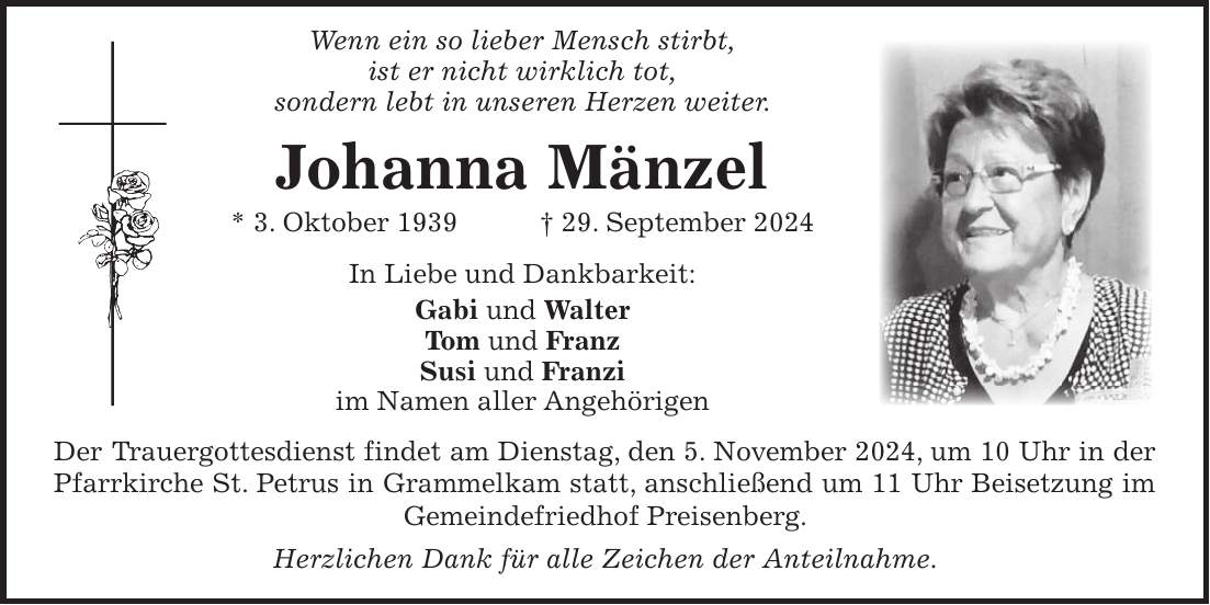  Wenn ein so lieber Mensch stirbt, ist er nicht wirklich tot, sondern lebt in unseren Herzen weiter. Johanna Mänzel * 3. Oktober 1939 + 29. September 2024 In Liebe und Dankbarkeit: Gabi und Walter Tom und Franz Susi und Franzi im Namen aller Angehörigen Der Trauergottesdienst findet am Dienstag, den 5. November 2024, um 10 Uhr in der Pfarrkirche St. Petrus in Grammelkam statt, anschließend um 11 Uhr Beisetzung im Gemeindefriedhof Preisenberg. Herzlichen Dank für alle Zeichen der Anteilnahme.