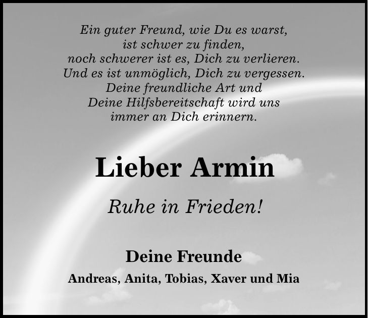 Ein guter Freund, wie Du es warst, ist schwer zu finden, noch schwerer ist es, Dich zu verlieren. Und es ist unmöglich, Dich zu vergessen. Deine freundliche Art und Deine Hilfsbereitschaft wird uns immer an Dich erinnern. Lieber Armin Ruhe in Frieden! Deine Freunde Andreas, Anita, Tobias, Xaver und Mia