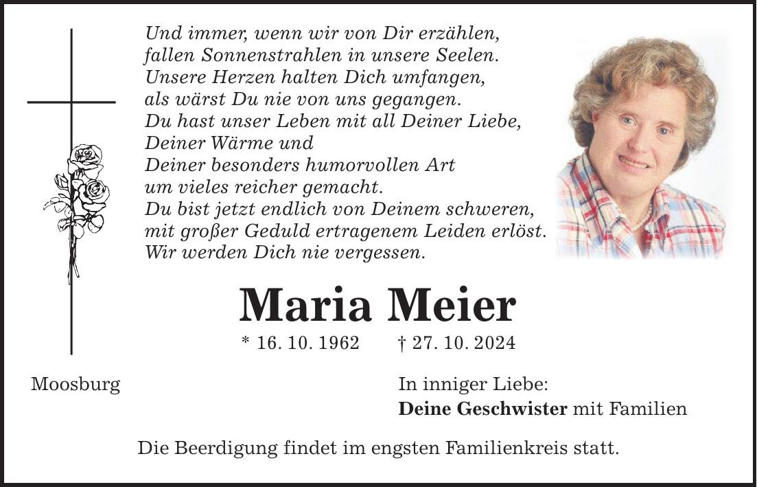  Und immer, wenn wir von Dir erzählen, fallen Sonnenstrahlen in unsere Seelen. Unsere Herzen halten Dich umfangen, als wärst Du nie von uns gegangen. Du hast unser Leben mit all Deiner Liebe, Deiner Wärme und Deiner besonders humorvollen Art um vieles reicher gemacht. Du bist jetzt endlich von Deinem schweren, mit großer Geduld ertragenem Leiden erlöst. Wir werden Dich nie vergessen. Maria Meier * 16. 10. 1962 + 27. 10. 2024 Moosburg In inniger Liebe: Deine Geschwister mit Familien Die Beerdigung findet im engsten Familienkreis statt. 