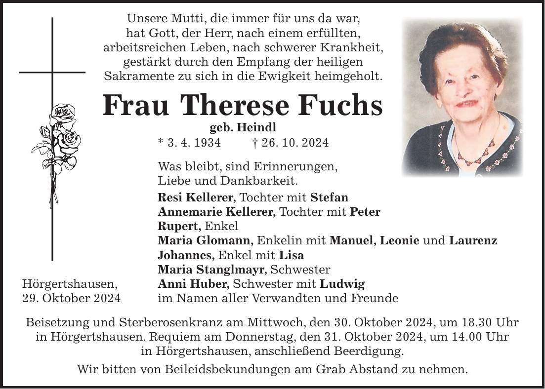  Unsere Mutti, die immer für uns da war, hat Gott, der Herr, nach einem erfüllten, arbeitsreichen Leben, nach schwerer Krankheit, gestärkt durch den Empfang der heiligen Sakramente zu sich in die Ewigkeit heimgeholt. Frau Therese Fuchs geb. Heindl * 3. 4. 1934 + 26. 10. 2024 Was bleibt, sind Erinnerungen, Liebe und Dankbarkeit. Resi Kellerer, Tochter mit Stefan Annemarie Kellerer, Tochter mit Peter Rupert, Enkel Maria Glomann, Enkelin mit Manuel, Leonie und Laurenz Johannes, Enkel mit Lisa Maria Stanglmayr, Schwester Hörgertshausen, Anni Huber, Schwester mit Ludwig 29. Oktober 2024 im Namen aller Verwandten und Freunde Beisetzung und Sterberosenkranz am Mittwoch, den 30. Oktober 2024, um 18.30 Uhr in Hörgertshausen. Requiem am Donnerstag, den 31. Oktober 2024, um 14.00 Uhr in Hörgertshausen, anschließend Beerdigung. Wir bitten von Beileidsbekundungen am Grab Abstand zu nehmen.