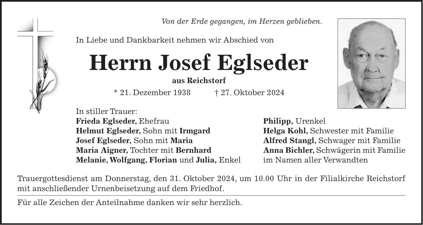 Von der Erde gegangen, im Herzen geblieben. In Liebe und Dankbarkeit nehmen wir Abschied von Herrn Josef Eglseder aus Reichstorf * 21. Dezember 1938 + 27. Oktober 2024 In stiller Trauer: Frieda Eglseder, Ehefrau Philipp, Urenkel Helmut Eglseder, Sohn mit Irmgard Helga Kohl, Schwester mit Familie Josef Eglseder, Sohn mit Maria Alfred Stangl, Schwager mit Familie Maria Aigner, Tochter mit Bernhard Anna Bichler, Schwägerin mit Familie Melanie, Wolfgang, Florian und Julia, Enkel im Namen aller Verwandten Trauergottesdienst am Donnerstag, den 31. Oktober 2024, um 10.00 Uhr in der Filialkirche Reichstorf mit anschließender Urnenbeisetzung auf dem Friedhof. Für alle Zeichen der Anteilnahme danken wir sehr herzlich.