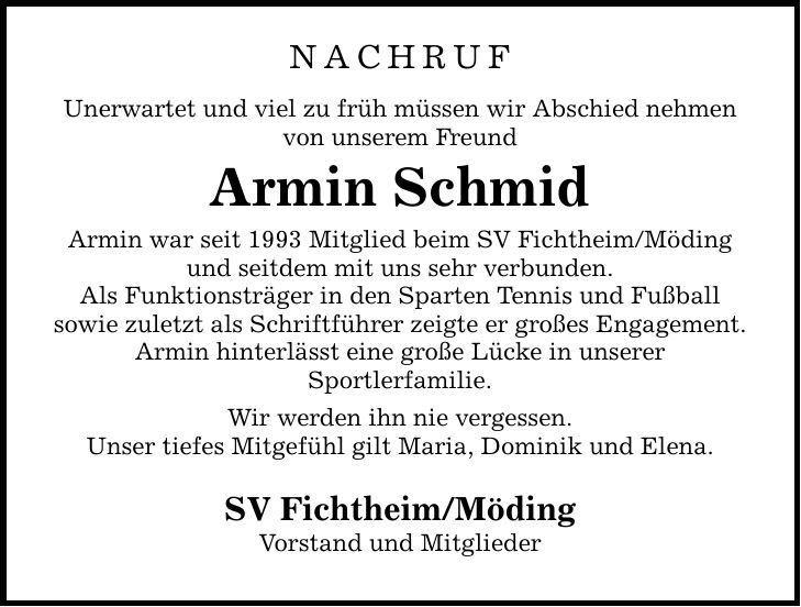 NACHRUF Unerwartet und viel zu früh müssen wir Abschied nehmen von unserem Freund Armin Schmid Armin war seit 1993 Mitglied beim SV Fichtheim/Möding und seitdem mit uns sehr verbunden. Als Funktionsträger in den Sparten Tennis und Fußball sowie zuletzt als Schriftführer zeigte er großes Engagement. Armin hinterlässt eine große Lücke in unserer Sportlerfamilie. Wir werden ihn nie vergessen. Unser tiefes Mitgefühl gilt Maria, Dominik und Elena. SV Fichtheim/Möding Vorstand und Mitglieder