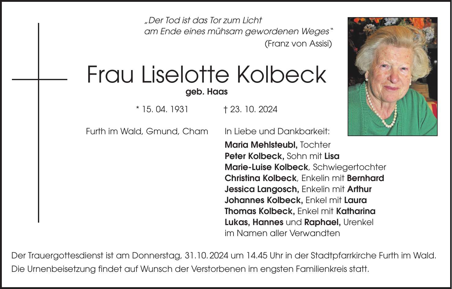 'Der Tod ist das Tor zum Licht am Ende eines mühsam gewordenen Weges' (Franz von Assisi) Frau Liselotte Kolbeck geb. Haas * 15. 04. 1931 + 23. 10. 2024 Furth im Wald, Gmund, Cham In Liebe und Dankbarkeit: Maria Mehlsteubl, Tochter Peter Kolbeck, Sohn mit Lisa Marie-Luise Kolbeck, Schwiegertochter Christina Kolbeck, Enkelin mit Bernhard Jessica Langosch, Enkelin mit Arthur Johannes Kolbeck, Enkel mit Laura Thomas Kolbeck, Enkel mit Katharina Lukas, Hannes und Raphael, Urenkel im Namen aller Verwandten Der Trauergottesdienst ist am Donnerstag, 31.10. 2024 um 14.45 Uhr in der Stadtpfarrkirche Furth im Wald. Die Urnenbeisetzung findet auf Wunsch der Verstorbenen im engsten Familienkreis statt.