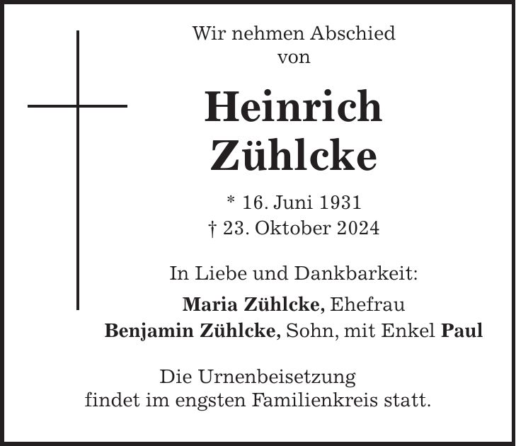  Wir nehmen Abschied von Heinrich Zühlcke * 16. Juni 1931 + 23. Oktober 2024 In Liebe und Dankbarkeit: Maria Zühlcke, Ehefrau Benjamin Zühlcke, Sohn, mit Enkel Paul Die Urnenbeisetzung findet im engsten Familienkreis statt.