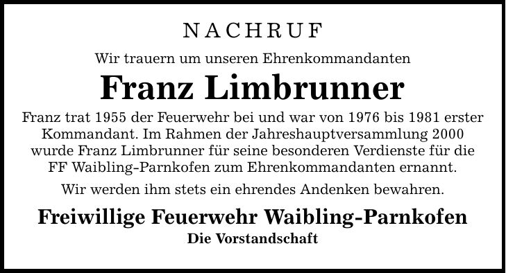 NACHRUF Wir trauern um unseren Ehrenkommandanten Franz Limbrunner Franz trat 1955 der Feuerwehr bei und war von 1976 bis 1981 erster Kommandant. Im Rahmen der Jahreshauptversammlung 2000 wurde Franz Limbrunner für seine besonderen Verdienste für die FF Waibling-Parnkofen zum Ehrenkommandanten ernannt. Wir werden ihm stets ein ehrendes Andenken bewahren. Freiwillige Feuerwehr Waibling-Parnkofen Die Vorstandschaft