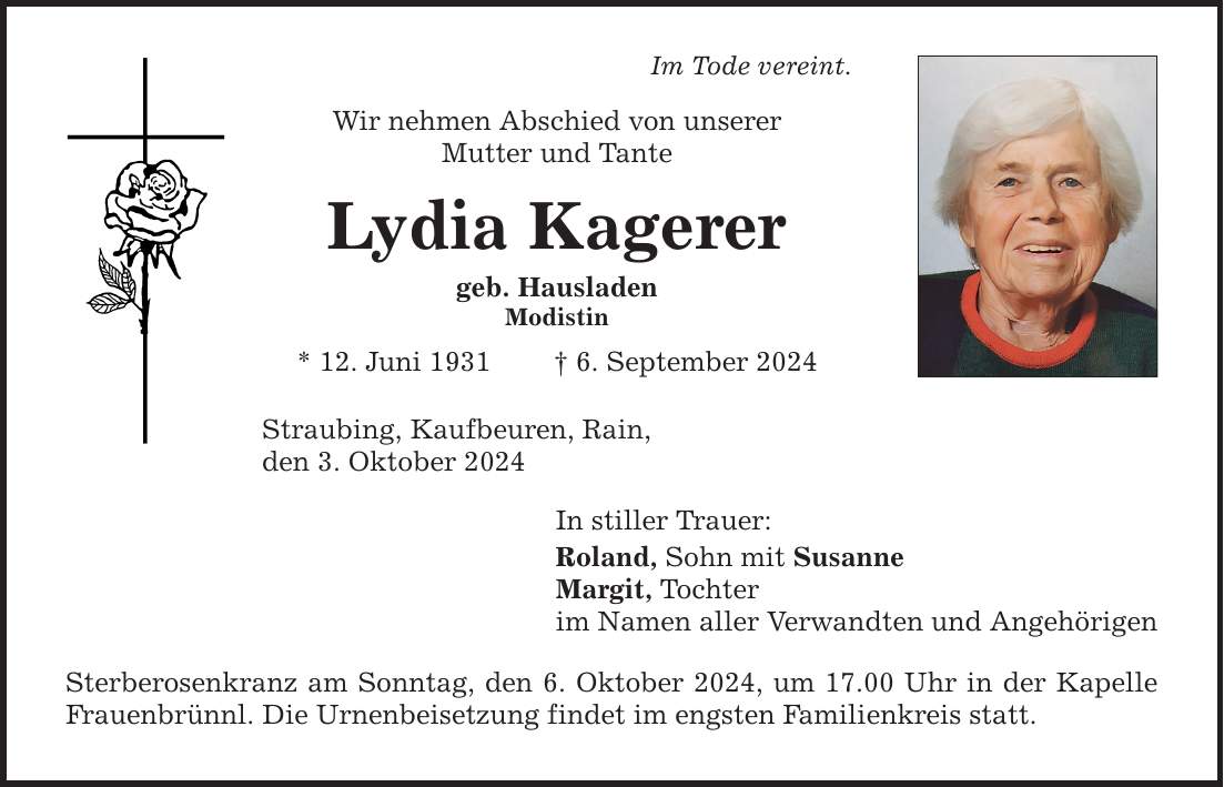 Im Tode vereint. Wir nehmen Abschied von unserer Mutter und Tante Lydia Kagerer geb. Hausladen Modistin * 12. Juni 1931  6. September 2024 Straubing, Kaufbeuren, Rain, den 3. Oktober 2024 In stiller Trauer: Roland, Sohn mit Susanne Margit, Tochter im Namen aller Verwandten und Angehörigen Sterberosenkranz am Sonntag, den 6. Oktober 2024, um 17.00 Uhr in der Kapelle Frauenbrünnl. Die Urnenbeisetzung findet im engsten Familienkreis statt.