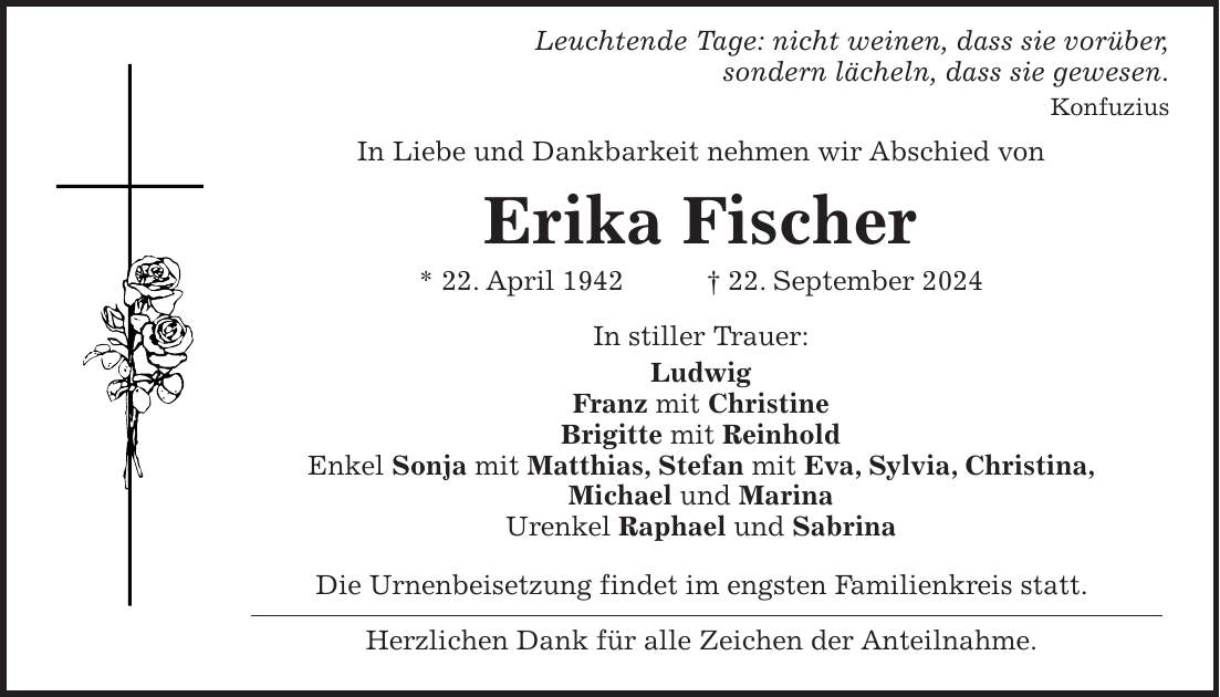 Leuchtende Tage: nicht weinen, dass sie vorüber, sondern lächeln, dass sie gewesen. Konfuzius In Liebe und Dankbarkeit nehmen wir Abschied von Erika Fischer * 22. April 1942 + 22. September 2024 In stiller Trauer: Ludwig Franz mit Christine Brigitte mit Reinhold Enkel Sonja mit Matthias, Stefan mit Eva, Sylvia, Christina, Michael und Marina Urenkel Raphael und Sabrina Die Urnenbeisetzung findet im engsten Familienkreis statt. Herzlichen Dank für alle Zeichen der Anteilnahme.