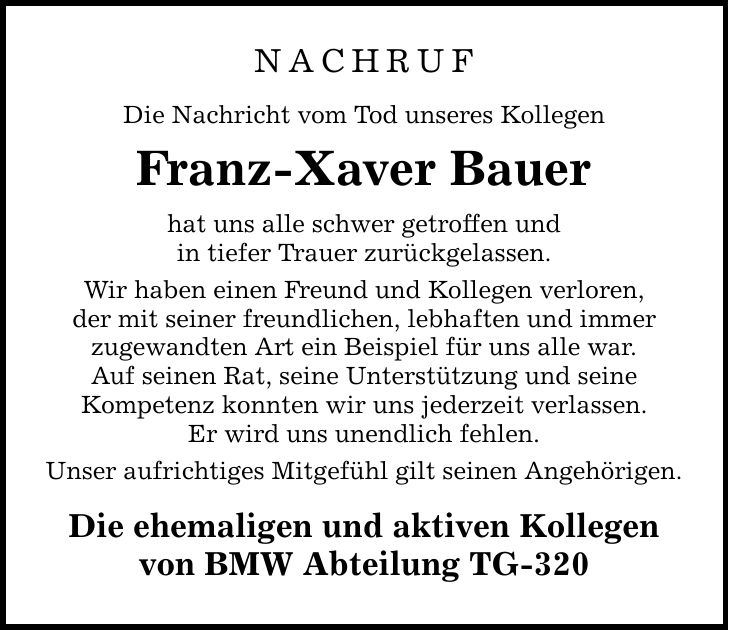 NACHRUF Die Nachricht vom Tod unseres Kollegen Franz-Xaver Bauer hat uns alle schwer getroffen und in tiefer Trauer zurückgelassen. Wir haben einen Freund und Kollegen verloren, der mit seiner freundlichen, lebhaften und immer zugewandten Art ein Beispiel für uns alle war. Auf seinen Rat, seine Unterstützung und seine Kompetenz konnten wir uns jederzeit verlassen. Er wird uns unendlich fehlen. Unser aufrichtiges Mitgefühl gilt seinen Angehörigen. Die ehemaligen und aktiven Kollegen von BMW Abteilung TG-320