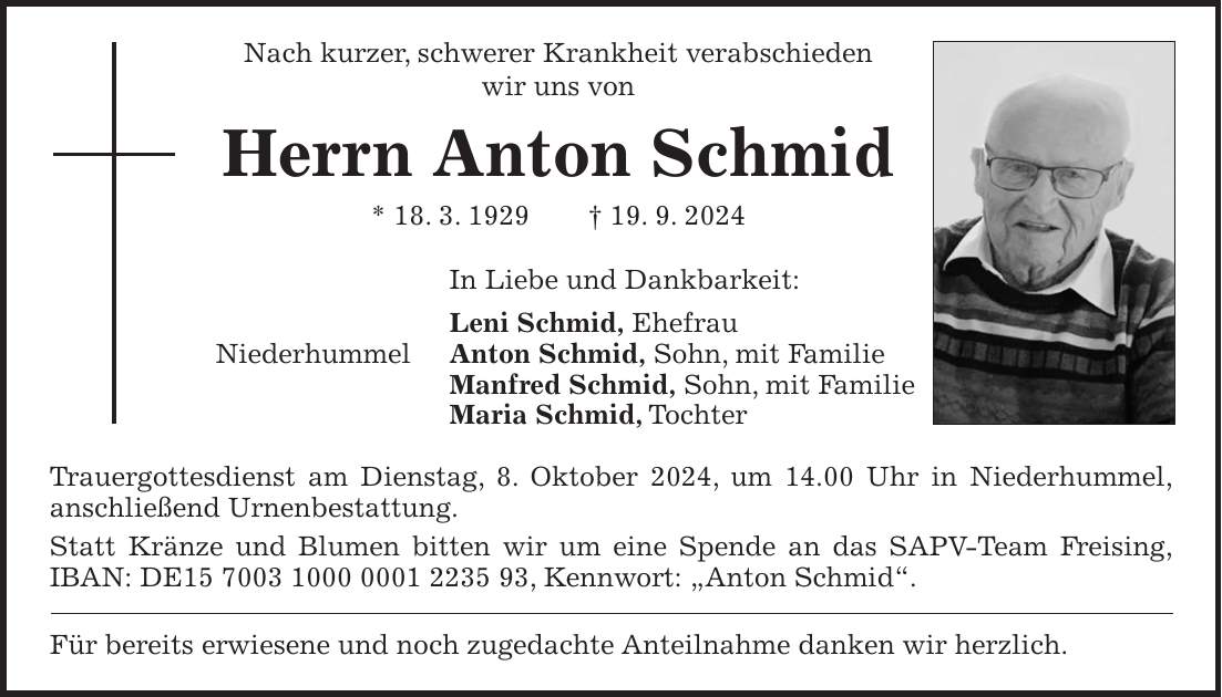 Nach kurzer, schwerer Krankheit verabschieden wir uns von Herrn Anton Schmid * 18. 3. 1929 + 19. 9. 2024 In Liebe und Dankbarkeit: Leni Schmid, Ehefrau Niederhummel Anton Schmid, Sohn, mit Familie Manfred Schmid, Sohn, mit Familie Maria Schmid, Tochter Trauergottesdienst am Dienstag, 8. Oktober 2024, um 14.00 Uhr in Niederhummel, anschließend Urnenbestattung. Statt Kränze und Blumen bitten wir um eine Spende an das SAPV-Team Freising, IBAN: DE***, Kennwort: 'Anton Schmid'. Für bereits erwiesene und noch zugedachte Anteilnahme danken wir herzlich.