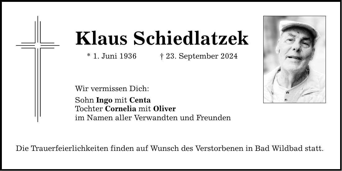 Klaus Schiedlatzek* 1. Juni ***. September 2024Wir vermissen Dich:Sohn Ingo mit CentaTochter Cornelia mit Oliverim Namen aller Verwandten und Freunden Die Trauerfeierlichkeiten finden auf Wunsch des Verstorbenen in Bad Wildbad statt.