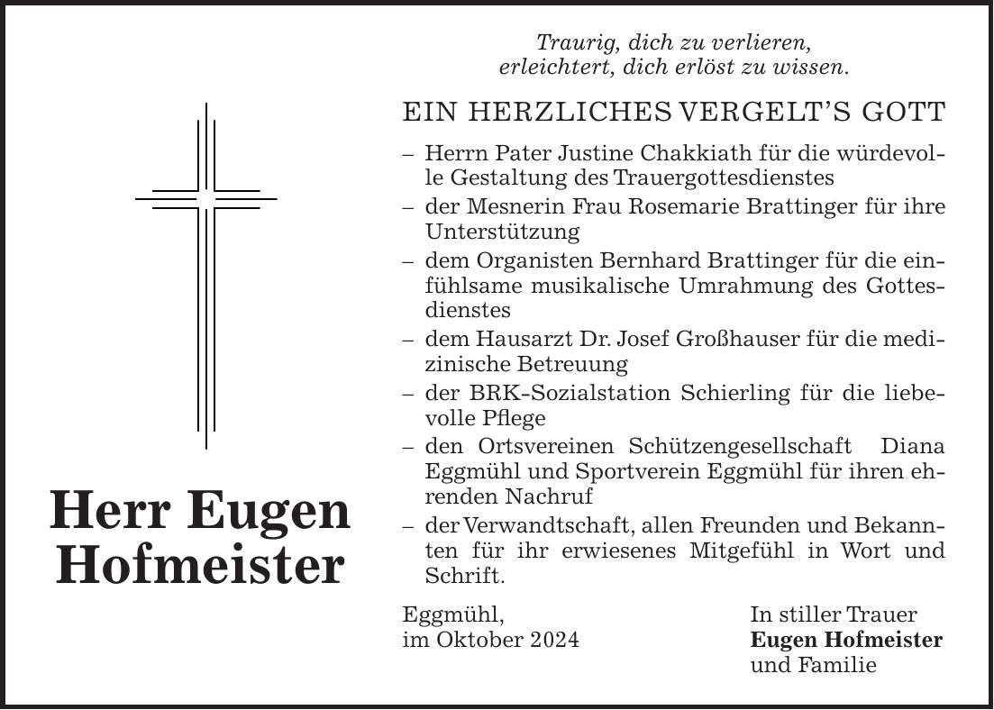 Traurig, dich zu verlieren, erleichtert, dich erlöst zu wissen. EIN HERZLICHES VERGELTS GOTT - Herrn Pater Justine Chakkiath für die würdevolle Gestaltung des Trauergottesdienstes - der Mesnerin Frau Rosemarie Brattinger für ihre Unterstützung - dem Organisten Bernhard Brattinger für die einfühlsame musikalische Umrahmung des Gottesdienstes - dem Hausarzt Dr. Josef Großhauser für die medizinische Betreuung - der BRK-Sozialstation Schierling für die liebevolle Pflege - den Ortsvereinen Schützengesellschaft Diana Eggmühl und Sportverein Eggmühl für ihren ehrenden Nachruf - der Verwandtschaft, allen Freunden und Bekannten für ihr erwiesenes Mitgefühl in Wort und Schrift. Eggmühl, In stiller Trauer im Oktober 2024 Eugen Hofmeister und Familie Herr Eugen Hofmeister