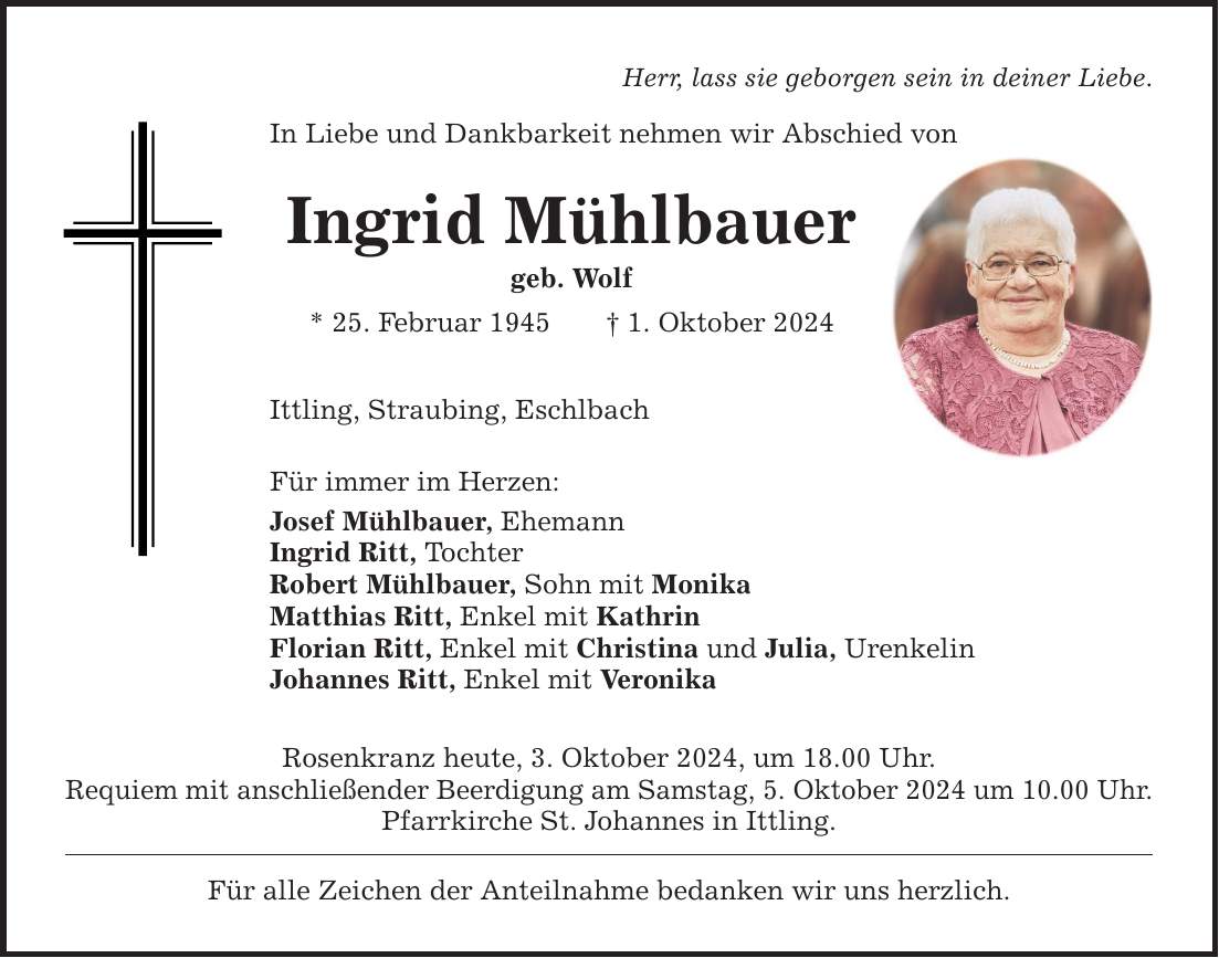 Herr, lass sie geborgen sein in deiner Liebe. In Liebe und Dankbarkeit nehmen wir Abschied von Ingrid Mühlbauer geb. Wolf * 25. Februar 1945 1. Oktober 2024 Ittling, Straubing, Eschlbach Für immer im Herzen: Josef Mühlbauer, Ehemann Ingrid Ritt, Tochter Robert Mühlbauer, Sohn mit Monika Matthias Ritt, Enkel mit Kathrin Florian Ritt, Enkel mit Christina und Julia, Urenkelin Johannes Ritt, Enkel mit Veronika Rosenkranz heute, 3. Oktober 2024, um 18.00 Uhr. Requiem mit anschließender Beerdigung am Samstag, 5. Oktober 2024 um 10.00 Uhr. Pfarrkirche St. Johannes in Ittling. Für alle Zeichen der Anteilnahme bedanken wir uns herzlich.