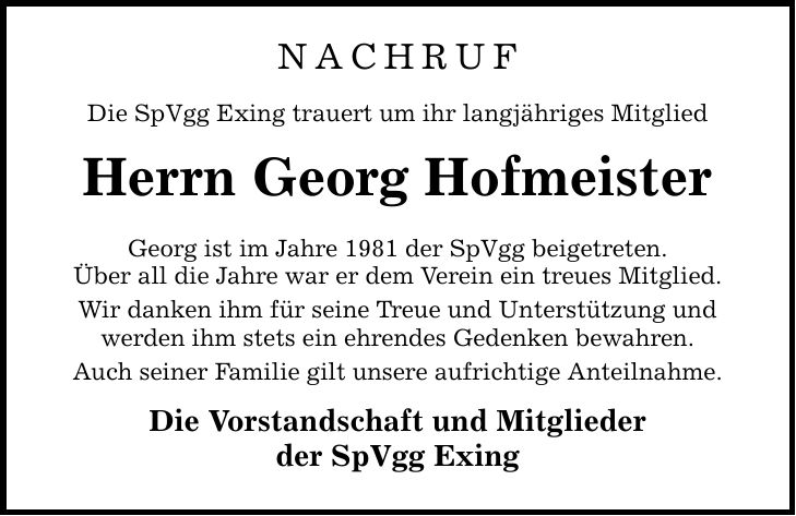 NACHRUF Die SpVgg Exing trauert um ihr langjähriges Mitglied Herrn Georg Hofmeister Georg ist im Jahre 1981 der SpVgg beigetreten. Über all die Jahre war er dem Verein ein treues Mitglied. Wir danken ihm für seine Treue und Unterstützung und werden ihm stets ein ehrendes Gedenken bewahren. Auch seiner Familie gilt unsere aufrichtige Anteilnahme. Die Vorstandschaft und Mitglieder der SpVgg Exing