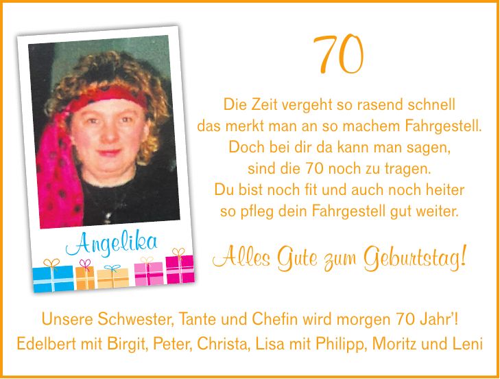 70 Die Zeit vergeht so rasend schnell das merkt man an so machem Fahrgestell. Doch bei dir da kann man sagen, sind die 70 noch zu tragen. Du bist noch fit und auch noch heiter so pfleg dein Fahrgestell gut weiter. Alles Gute zum Geburtstag!AngelikaUnsere Schwester, Tante und Chefin wird morgen 70 Jahr! Edelbert mit Birgit, Peter, Christa, Lisa mit Philipp, Moritz und Leni