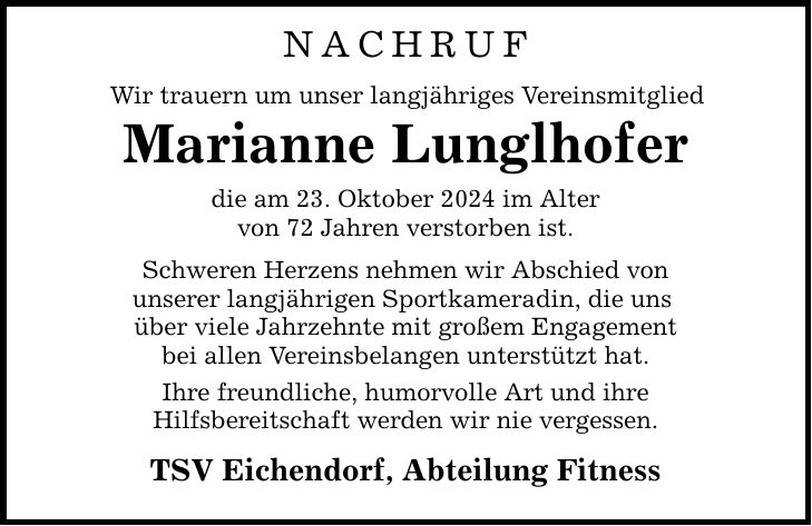 NACHRUFWir trauern um unser langjähriges VereinsmitgliedMarianne Lunglhoferdie am 23. Oktober 2024 im Altervon 72 Jahren verstorben ist.Schweren Herzens nehmen wir Abschied vonunserer langjährigen Sportkameradin, die uns über viele Jahrzehnte mit großem Engagementbei allen Vereinsbelangen unterstützt hat.Ihre freundliche, humorvolle Art und ihreHilfsbereitschaft werden wir nie vergessen.TSV Eichendorf, Abteilung Fitness