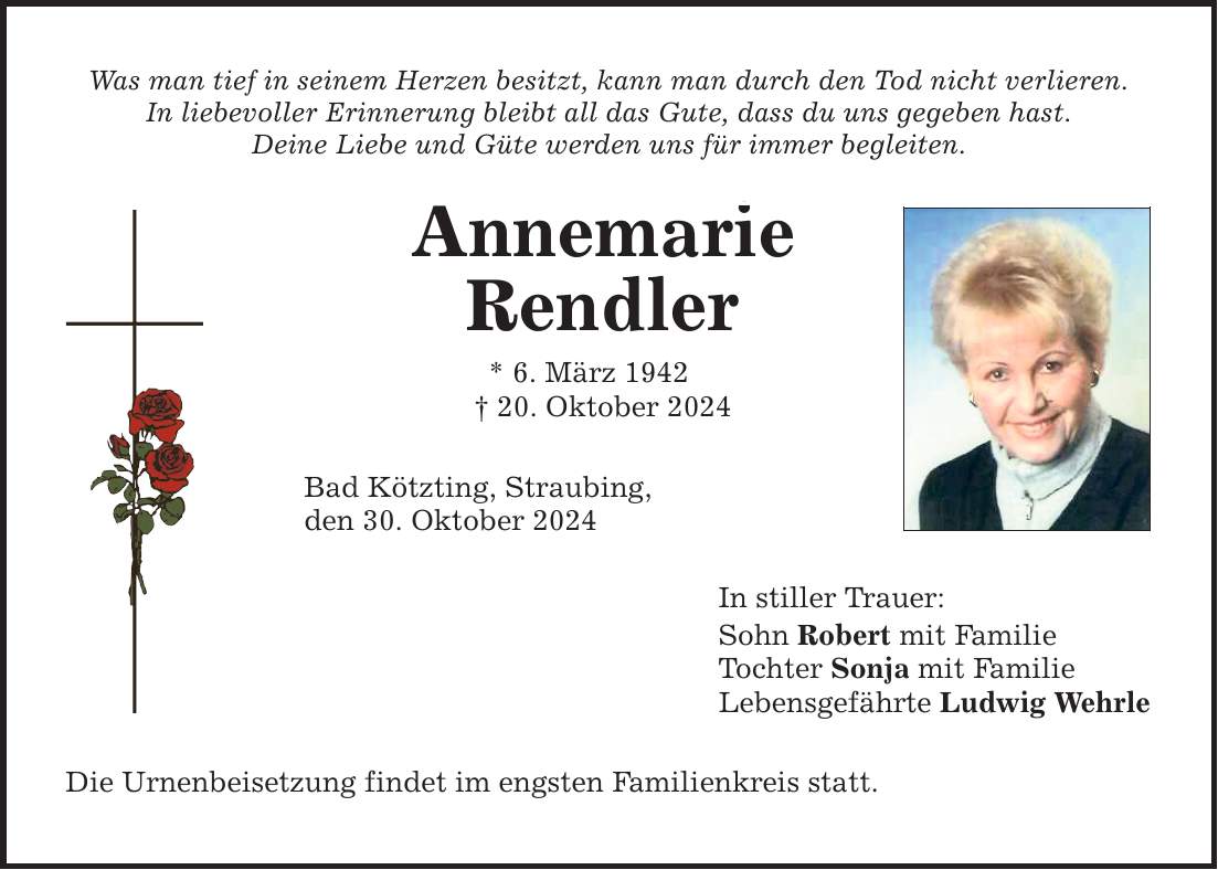 Was man tief in seinem Herzen besitzt, kann man durch den Tod nicht verlieren. In liebevoller Erinnerung bleibt all das Gute, dass du uns gegeben hast. Deine Liebe und Güte werden uns für immer begleiten. Annemarie Rendler * 6. März 1942 _ 20. Oktober 2024 Bad Kötzting, Straubing, den 30. Oktober 2024 Die Urnenbeisetzung findet im engsten Familienkreis statt. In stiller Trauer: Sohn Robert mit Familie Tochter Sonja mit Familie Lebensgefährte Ludwig Wehrle 