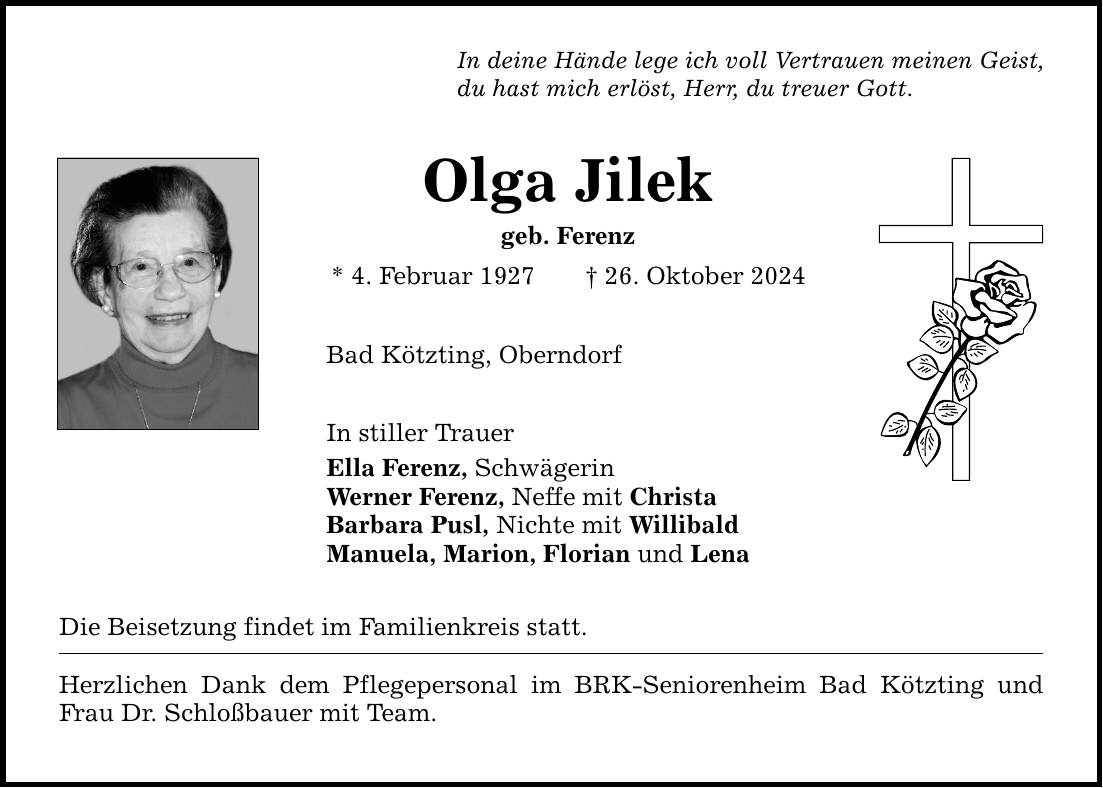 In deine Hände lege ich voll Vertrauen meinen Geist, du hast mich erlöst, Herr, du treuer Gott. Olga Jilek geb. Ferenz * 4. Februar 1927 _ 26. Oktober 2024 Bad Kötzting, Oberndorf In stiller Trauer Ella Ferenz, Schwägerin Werner Ferenz, Neffe mit Christa Barbara Pusl, Nichte mit Willibald Manuela, Marion, Florian und Lena Die Beisetzung findet im Familienkreis statt. Herzlichen Dank dem Pflegepersonal im BRK-Seniorenheim Bad Kötzting und Frau Dr. Schloßbauer mit Team.