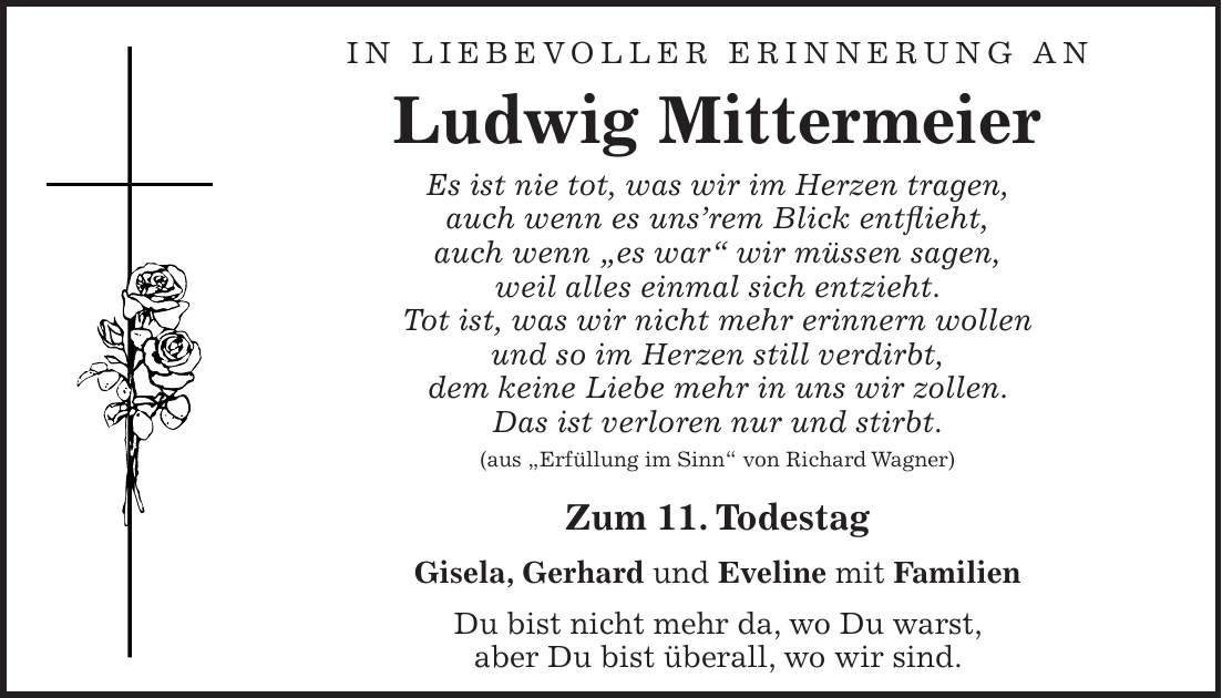 IN LIEBEVOLLER Erinnerung an Ludwig Mittermeier Es ist nie tot, was wir im Herzen tragen, auch wenn es uns'rem Blick entflieht, auch wenn 'es war' wir müssen sagen, weil alles einmal sich entzieht. Tot ist, was wir nicht mehr erinnern wollen und so im Herzen still verdirbt, dem keine Liebe mehr in uns wir zollen. Das ist verloren nur und stirbt. (aus 'Erfüllung im Sinn' von Richard Wagner) Zum 11. Todestag Gisela, Gerhard und Eveline mit Familien Du bist nicht mehr da, wo Du warst, aber Du bist überall, wo wir sind.