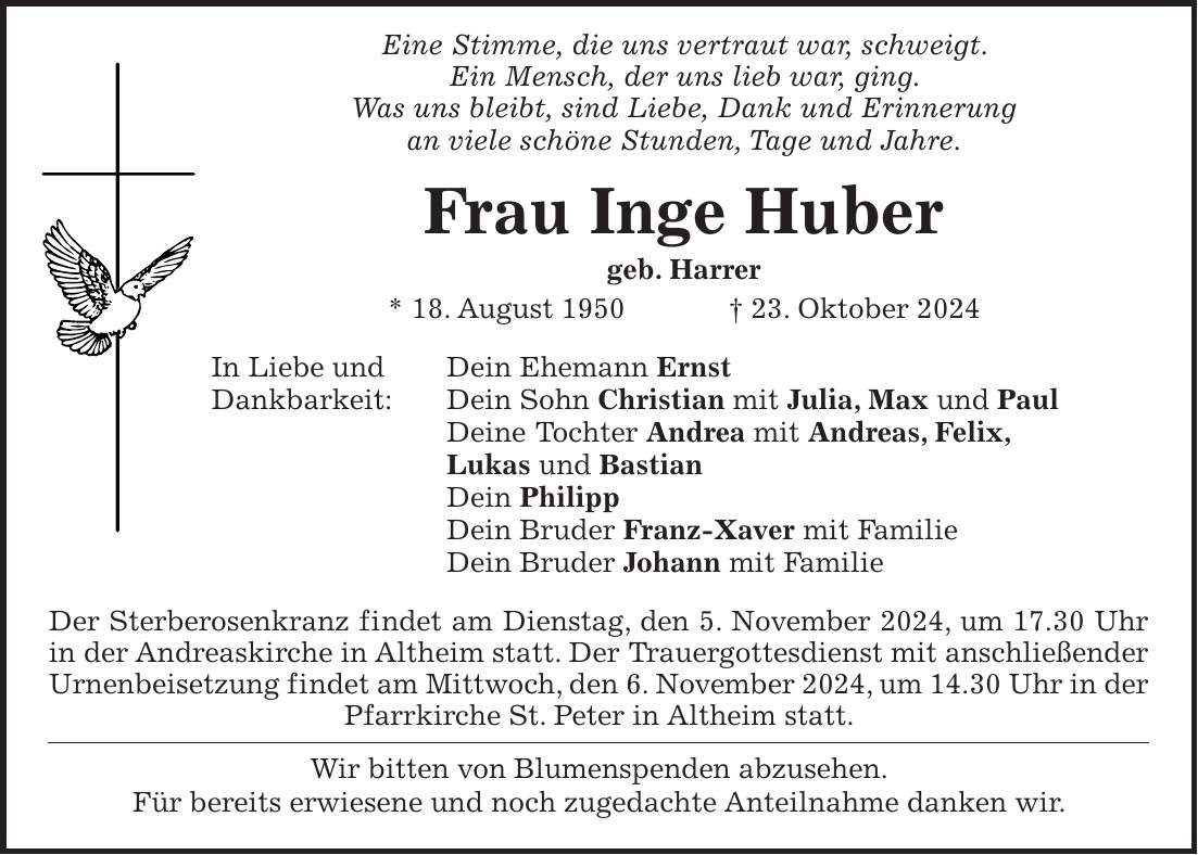  Eine Stimme, die uns vertraut war, schweigt. Ein Mensch, der uns lieb war, ging. Was uns bleibt, sind Liebe, Dank und Erinnerung an viele schöne Stunden, Tage und Jahre. Frau Inge Huber geb. Harrer * 18. August 1950 + 23. Oktober 2024 In Liebe und Dein Ehemann Ernst Dankbarkeit: Dein Sohn Christian mit Julia, Max und Paul Deine Tochter Andrea mit Andreas, Felix, Lukas und Bastian Dein Philipp Dein Bruder Franz-Xaver mit Familie Dein Bruder Johann mit Familie Der Sterberosenkranz findet am Dienstag, den 5. November 2024, um 17.30 Uhr in der Andreaskirche in Altheim statt. Der Trauergottesdienst mit anschließender Urnenbeisetzung findet am Mittwoch, den 6. November 2024, um 14.30 Uhr in der Pfarrkirche St. Peter in Altheim statt. Wir bitten von Blumenspenden abzusehen. Für bereits erwiesene und noch zugedachte Anteilnahme danken wir. 